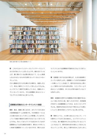 09
ちづくりにおける図書館の可能性をどのように見てい
らっしゃいますか。
隈 図書館に対する社会の関心が、大きな転換期に
入っている気がします。図書館というのが文化施設の
一分類ということを超えて、都市生活を送る人間に
とって都市における中心的な存在、リビングルームで
あるといった感覚を、多くの人が持ち始めているよう
な気がします。
岡本 図書館の分野では「図書館は市民の書斎である」
という言い方がひと頃、強かったのですが、利用者側
が求めている図書館像というのは、まさにリビングで
すよね。居室的な気ままさのなかで使えるような場と
いうふうに要求が変わってきていると思いますね。
隈 簡単にいうと、人は家に住むんじゃなくて、一つ
の都市というものに住み始めた。コンパクトシティと
いうのは、狭い範囲の中にみんなが住んでいるという
ことではなくて、都市自体を自分の家として住みこな
すということです。家として都市を住みこなすときに、
隈 これからはメインスペースとバックヤードという
分け方が消えていくと思ったんです。裏を支えている
人が、裏に隠れている必要は実はなくて、もっと風通
しのよさみたいなものが必要になってくるんじゃない
でしょうか。
だから職員の方たちが仕事をする場所も、風通しがよ
くて、明るい場所につくろうって思ったんですよね。
人ってそういう場所で仕事をしていると、意識もオー
プンになってくるから、それは図書館に来る人にとっ
てもプラスに作用すると思うんです。
★図書館は究極のエンターテインメント施設
岡本 最近、顕著に感じるのが、まちづくりのための
大型商業施設ブームの終焉です。その背景の一つには
人口減少社会になってきたことが影響していますが、
こういう施設で集客する時代ではなくなってきている
んですね。代わってまちづくりで注目されているのが
図書館のような文化施設の役割で、弊社も十ケ所くら
い地域で図書館をつくっているのですが、隈さんはま
図書館は究極のエンターテインメント施設
窓際に座席が置かれる4階の図書閲覧スペース
 