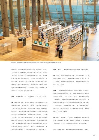 10
都市のなかで一番居心地のいいリビングはどこだろう
といったら、図書館だって気がするんですよ。だから
コンパクトシティという世の中のトレンドと、図書館
に対する注目って一体化しているような気がして、富
山は日本におけるコンパクトシティのリーダーとか、
世界的に見ても凄いということが言われますが、今回
の富山市図書館の成功というのは、そうした動きと軌
を一にしているような気がします。
岡本 図書館単体としての可能性はどうでしょうか。
隈 個人が生きることができるのは長い歴史のほんの
一部分だけど、本を媒介にすれば、人類が脈々と築い
てきた歴史とつながることができますよね。図書館と
いうのは、私たちが本を通じて歴史につながっている、
そういう安心感を与えてくれる空間だと思っています。
ミュージアムも文化施設だけど、ミュージアムの場合
はどちらかというと展示品が主役で、自分は脇役なん
です。図書館は自分が主体になって歴史の中にどんど
ん分け入っていけるという、そんな主役感がある。そ
ういう文化施設って、他にはないように気がします。
岡本 確かに、美術館は鑑賞という行為ですからね。
隈 そう、自分は脇役なんです。でも図書館にいくと、
誰でも主役になれて、興味のある世界にどんどん入っ
ていける。遊園地なんかよりも、主役感が強いのでは
ないでしょうか。
岡本 この建物が面白いのは、自分を主役にして本に
没入しているひとり一人が、同時に他人からも見られ
る存在になっていることです。それこそ吹き抜けから
下を覗くと、個々が図書館の本を手にとりながら、思
い思いの世界をつくっているのが見えるんですよね。
こういう姿は、伝播するんです。「あ、本を読むって、
楽しそうじゃないか」って。循環させる力を、建物が
宿しているんですね。
隈 僕は、図書館というのは、商業施設に慣れ親しん
だ人でも最後に り着く究極の文化施設で、究極のエ
ンターテインメントなのではないかと思っています。
（2015年8月24日、隈研吾建築都市設計事務所にて収録）
館内では、自分を主役にして本に没入しているひとり一人が、同時に他人からも見られる存在になっている
 