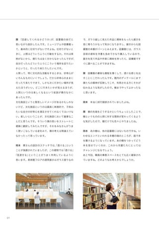 07
隈 「回遊してくれるかどうか」が、図書館の命だと
思いながら設計したんです。ミュージアムや図書館っ
て、基本的に仕切りがないですよね。仕切りがないと
きに、人間はどういうふうに行動をするか。それは実
例がないから、僕たちは全く分からなかったんですが、
自分だったらどういうふうにこういう場所を回りたい
かというと、行ったり来たりしたいんです。
人間って、特に文化的な活動をするときは、好奇心が
いろんなものにいくでしょう。だから好奇心のままに
行ったり来たりできて、しかも次に行きたい場所が見
えたほうがいい。どこに行きたいかが見えるほうが、
人間というのは楽しくなるという仮説が僕のなかに
あったんです。
文化施設というと堅苦しいイメージがあるかもしれな
いけど、文化施設というのは最高に刺激的で、子供み
たいな自分の好奇心を満足させてくれなくてはいけな
い。楽しいということが、文化施設において重要なこ
とだと思うんです。そういう僕の思いをストレートに
建築に翻訳してみたんですが、それをみなさんがうま
く使いこなしている姿をみて、僕の考えは間違えてい
なかったって思っています。
岡本 隈さんの設計のスケッチでは、「透ける」という
ことが強調されていましたが、この建物では「透ける」
「見渡せる」ということがうまく作用しているように
思います。美術館フロアの通常展示はガラス張りなの
で、ガラス越しに見えた作品に興味をもったら展示を
見に寄ろうかなって気分になりますし、展示からも図
書館の本棚がバーンとみえます。図書館には、ガラス
芸術の資料を洋書も含めてかなり購入しているので、
展示を見て作品や作家に興味を持ったら、図書館です
ぐに調べることができますね。
隈 図書館の書架も棚板を薄くして、透ける感じを出
すことにこだわったんです。館内のディテールにまで
僕たちの精神が反映してこそ、利用される方にそれが
伝わるような気がしたので。棚までやってよかったな
と思います。
岡本 本当に試行錯誤されていましたよね。
隈 棚の先端をどうするかというちょっとしたことで、
棚というものの人間に対する関係が変わってくるよう
な気がしたので、棚だけでも色々とやりましたね。
岡本 あの棚は、他の図書館にはないものですね。い
わゆるエンドといわれる本棚の端のところが、面で本
を置けるようになっています。あの棚をつかってどう
本を見せていくのか、これから司書たちにとっては
チャレンジになるでしょう。
あと今回、職員の事務スペースをとても広く確保され
ていますね。どのようなお考えからでしょうか。
 