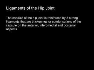 The capsule of the hip joint is reinforced by 3 strong
ligaments that are thickenings or condensations of the
capsule on the anterior, inferomedial and posterior
aspects
Ligaments of the Hip Joint
 