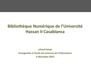 Bibliothèque Numérique de l’Université
Hassan II Casablanca
Lrhoul Hanae
Enseignante à l’Ecole des Sciences de l’Information
4 décembre 2014
 
