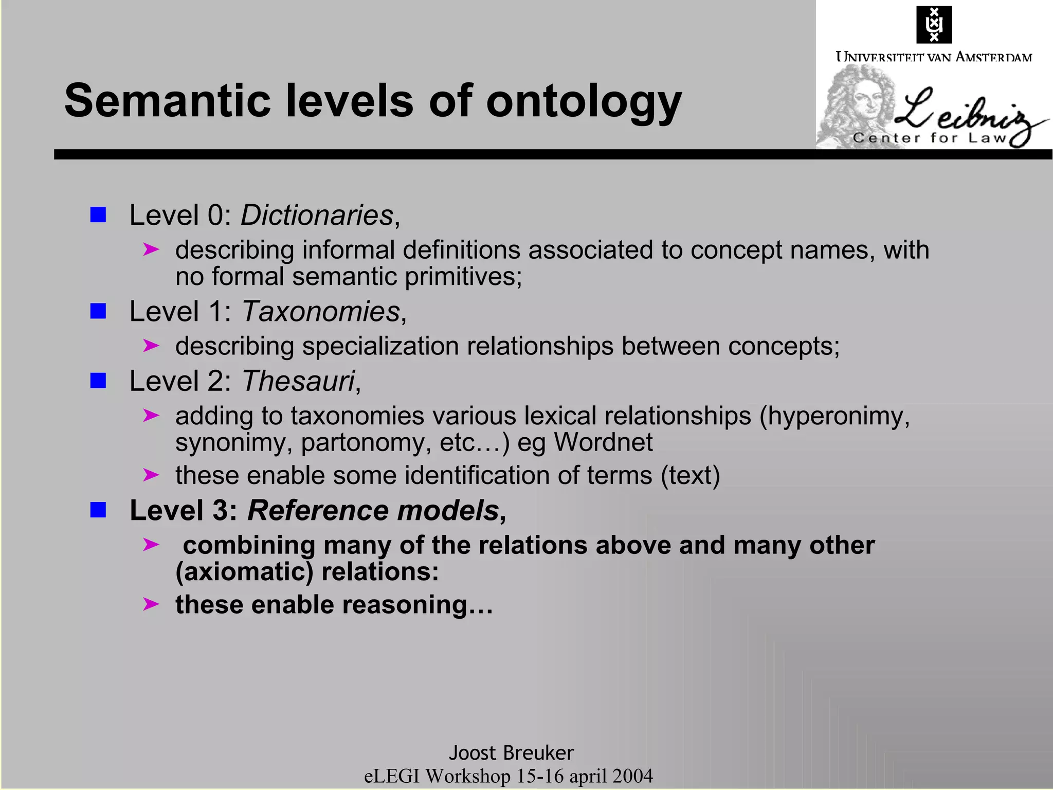 Semantic levels of ontology Level 0:  Dictionaries ,  describing informal definitions associated to concept names, with no formal semantic primitives; Level 1:  Taxonomies ,  describing specialization relationships between concepts; Level 2:  Thesauri ,  adding to taxonomies various lexical relationships (hyperonimy, synonimy, partonomy, etc…) eg Wordnet these enable some identification of terms (text) Level 3:  Reference models , combining many of the relations above and many other (axiomatic) relations:  these enable reasoning… 