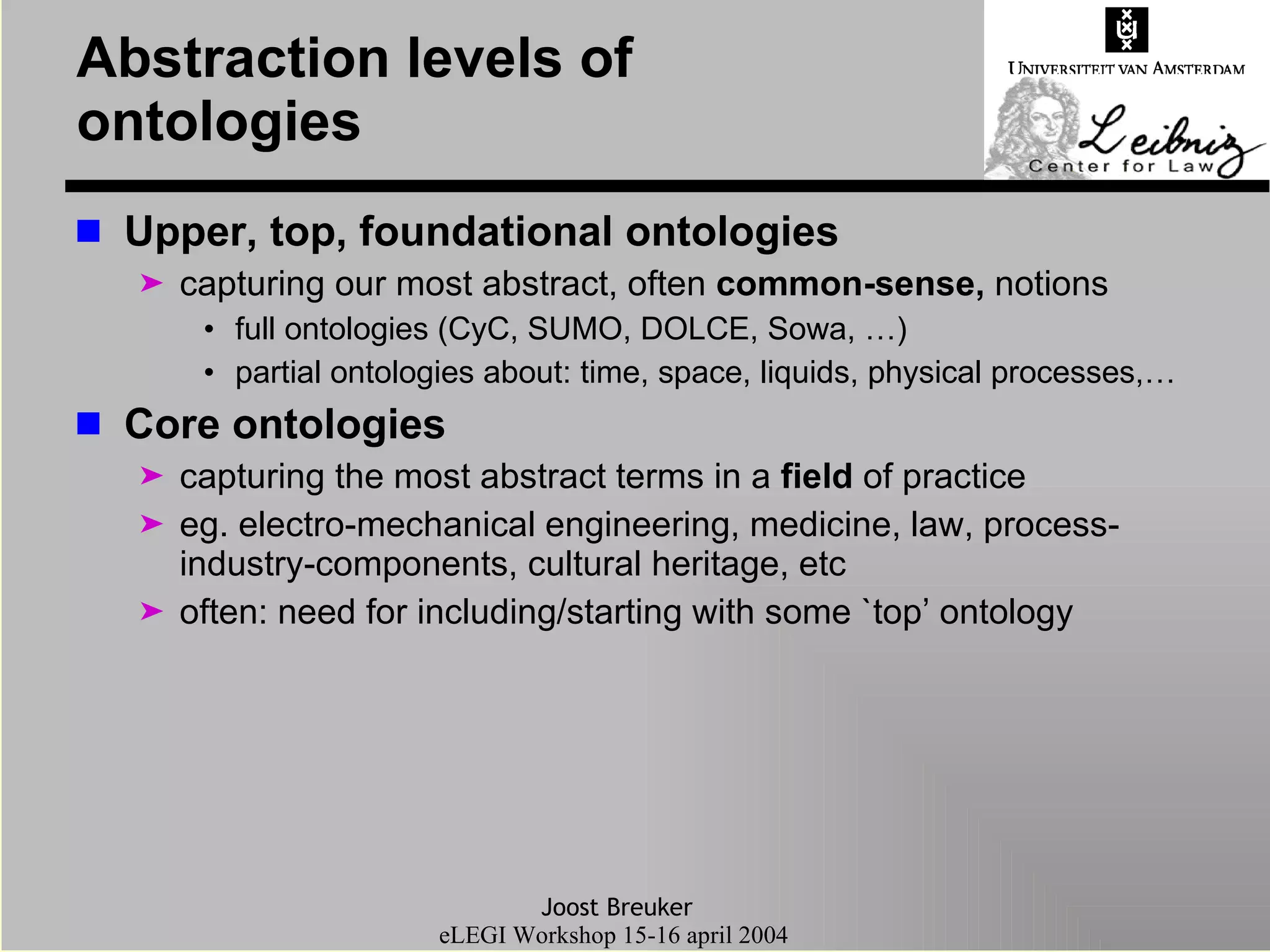 Abstraction levels of ontologies Upper, top, foundational ontologies  capturing our most abstract, often  common-sense,  notions full ontologies (CyC, SUMO, DOLCE, Sowa, …) partial ontologies about: time, space, liquids, physical processes,… Core ontologies  capturing the most abstract terms in a  field  of practice eg. electro-mechanical engineering, medicine, law, process-industry-components, cultural heritage, etc often: need for including/starting with some `top’ ontology 