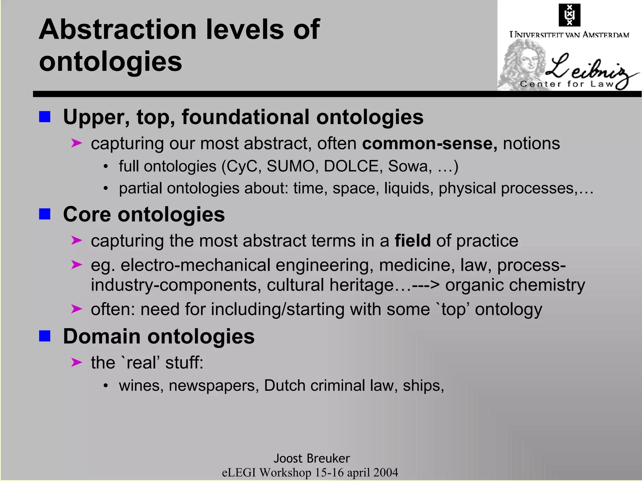 Abstraction levels of ontologies Upper, top, foundational ontologies  capturing our most abstract, often  common-sense,  notions full ontologies (CyC, SUMO, DOLCE, Sowa, …) partial ontologies about: time, space, liquids, physical processes,… Core ontologies capturing the most abstract terms in a  field  of practice eg. electro-mechanical engineering, medicine, law, process-industry-components, cultural heritage…---> organic chemistry often: need for including/starting with some `top’ ontology Domain ontologies the `real’ stuff:  wines, newspapers, Dutch criminal law, ships,  