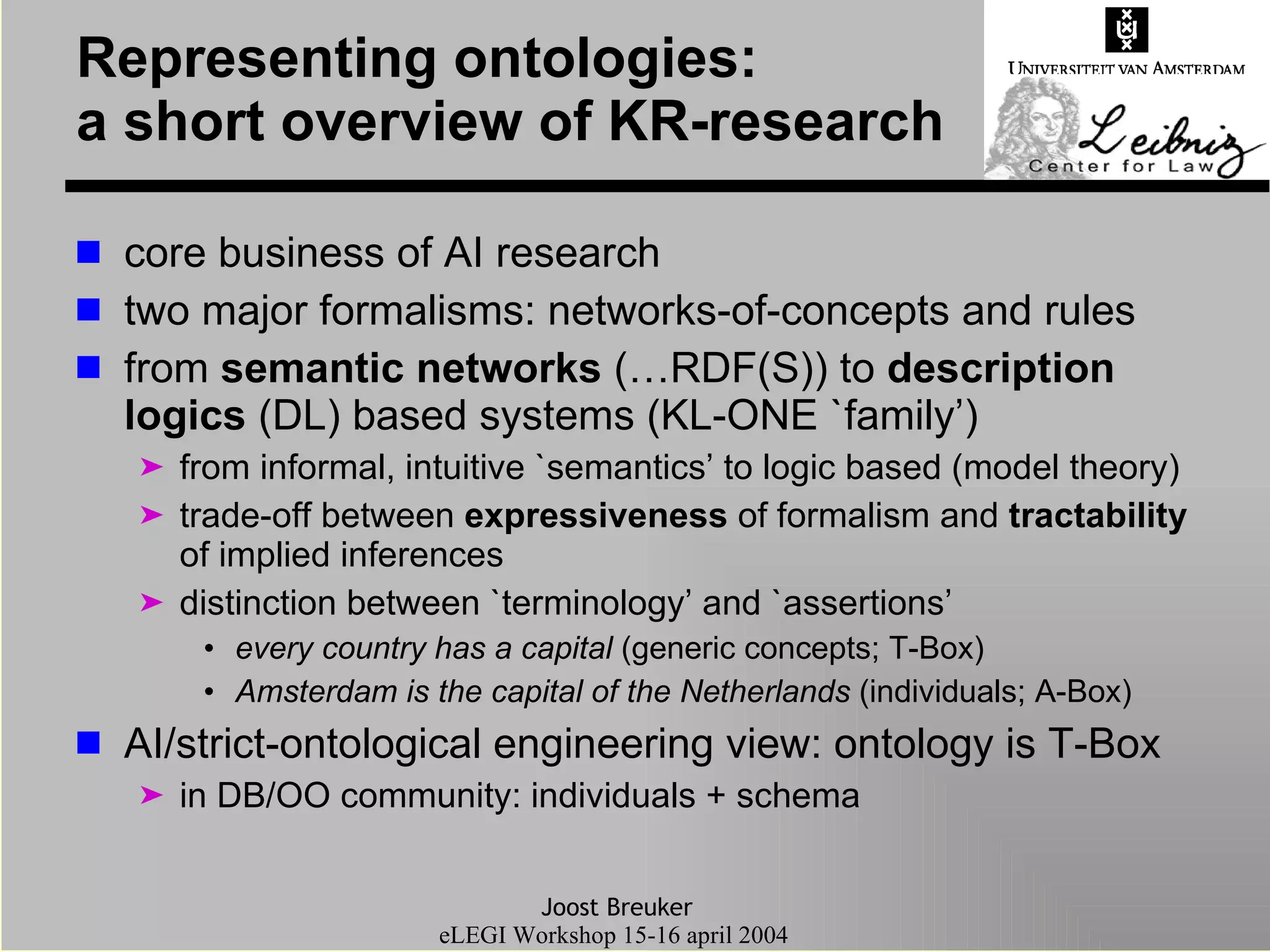 Representing ontologies: a short overview of KR-research core business of AI research two major formalisms: networks-of-concepts and rules from  semantic networks  (…RDF(S)) to  description logics  (DL) based systems (KL-ONE `family’) from informal, intuitive `semantics’ to logic based (model theory) trade-off between  expressiveness  of formalism and  tractability  of implied inferences distinction between `terminology’ and `assertions’ every country has a capital  (generic concepts; T-Box) Amsterdam is the capital of the Netherlands  (individuals; A-Box) AI/strict-ontological engineering view: ontology is T-Box in DB/OO community: individuals + schema 