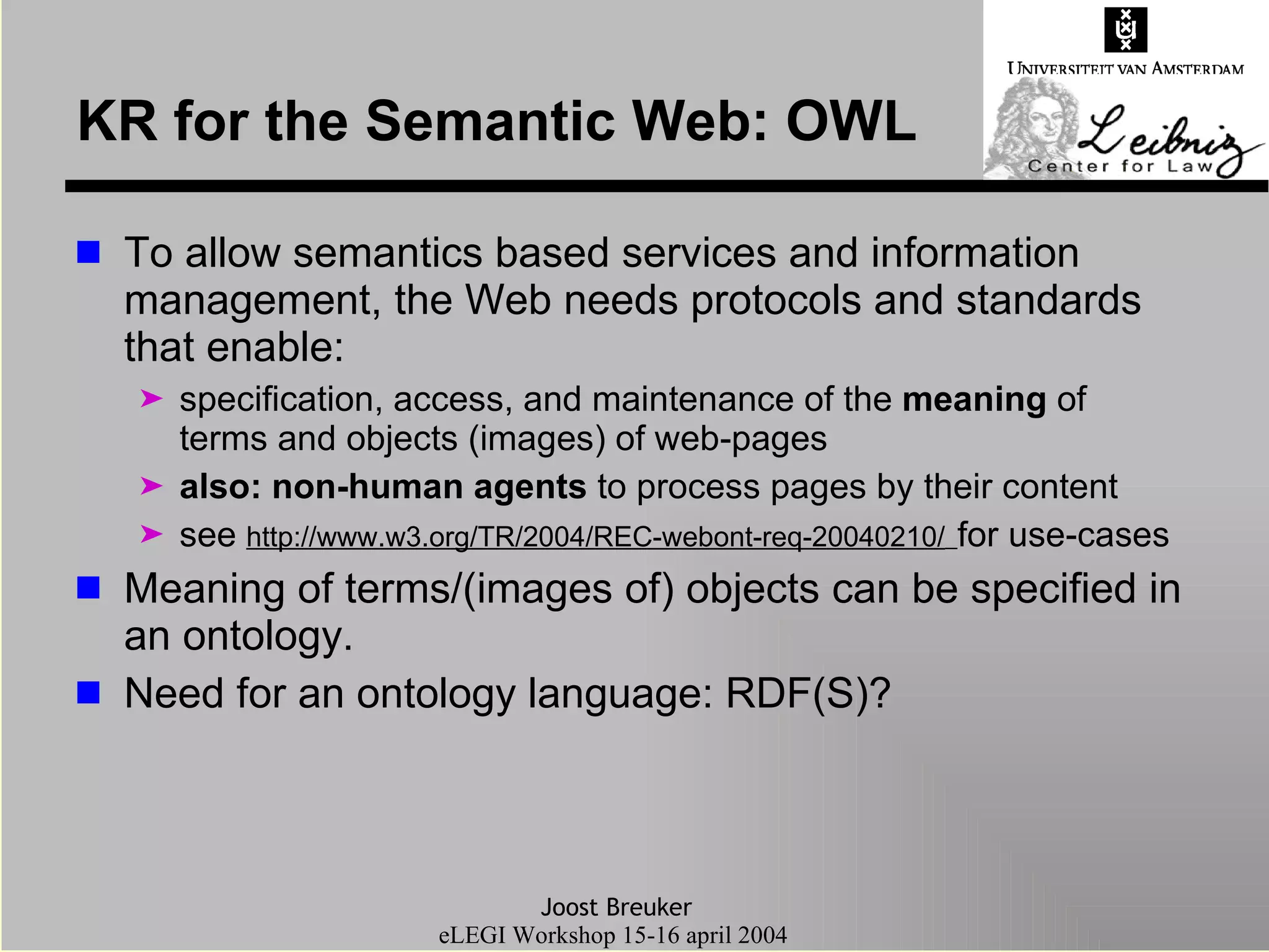 KR for the Semantic Web: OWL To allow semantics based services and information management, the Web needs protocols and standards that enable: specification, access, and maintenance of the  meaning  of terms and objects (images) of web-pages also:   non-human agents  to process pages by their content see  http://www.w3.org/TR/2004/REC-webont-req-20040210/   for use-cases Meaning of terms/(images of) objects can be specified in an ontology. Need for an ontology language: RDF(S)? 