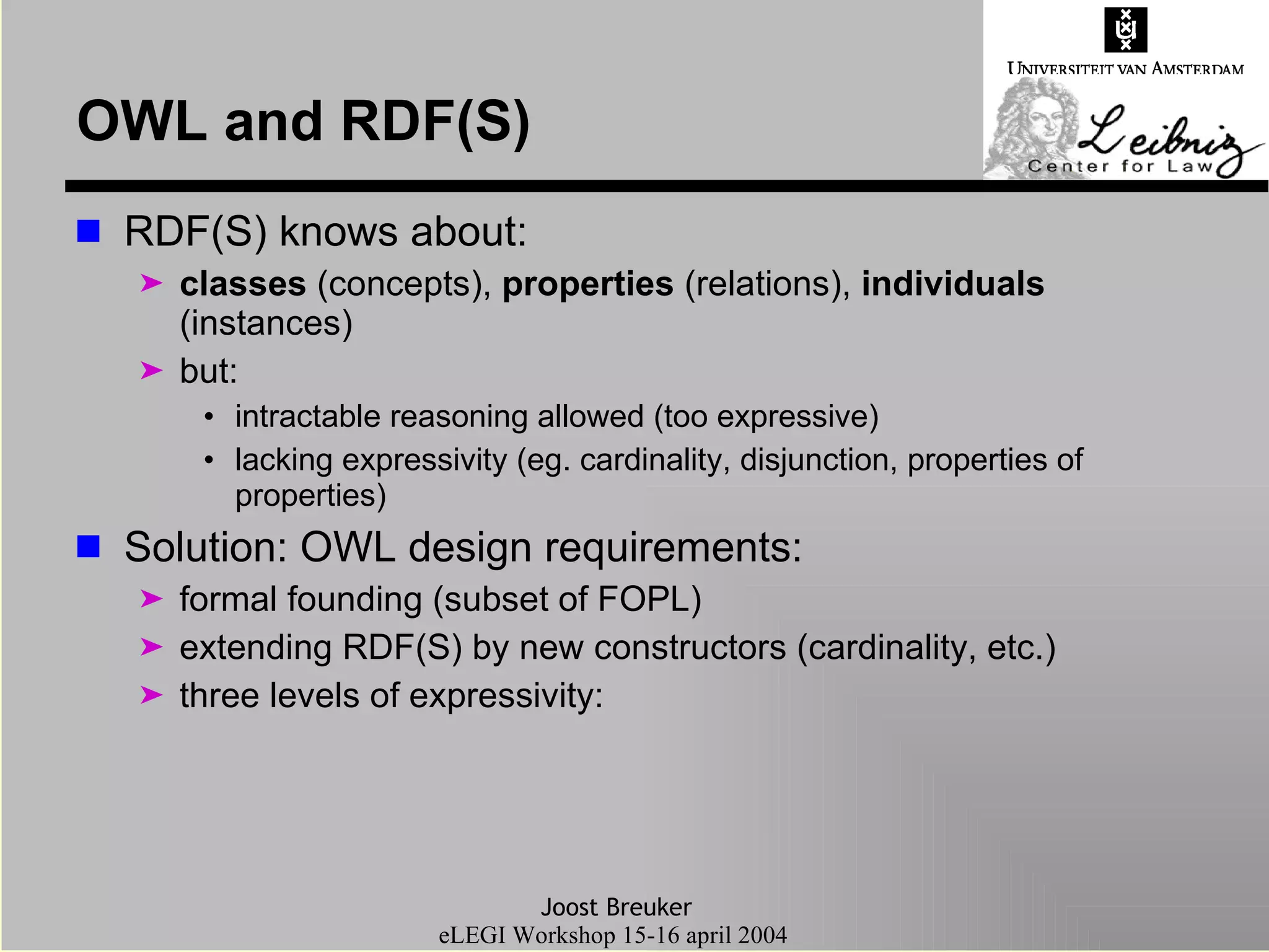 OWL and RDF(S) RDF(S) knows about: classes  (concepts),  properties  (relations),  individuals  (instances) but: intractable reasoning allowed (too expressive) lacking expressivity (eg. cardinality, disjunction, properties of properties) Solution: OWL design requirements: formal founding (subset of FOPL) extending RDF(S) by new constructors (cardinality, etc.) three levels of expressivity: 