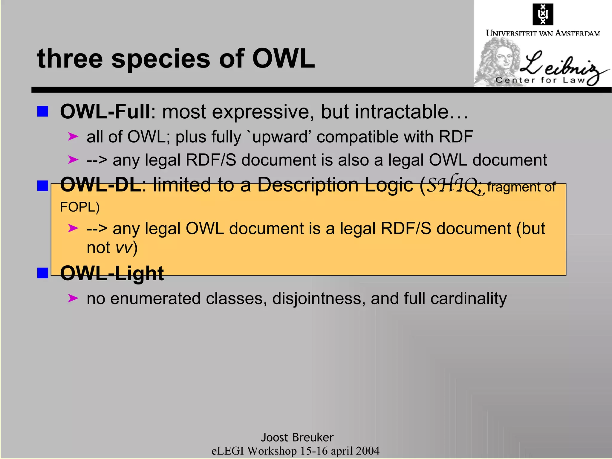 three species of OWL OWL-Full : most expressive, but intractable… all of OWL; plus fully `upward’ compatible with RDF --> any legal RDF/S document is also a legal OWL document OWL-DL : limited to a Description Logic ( SHIQ;  fragment of FOPL) --> any legal OWL document is a legal RDF/S document (but not  vv ) OWL-Light no enumerated classes, disjointness, and full cardinality 