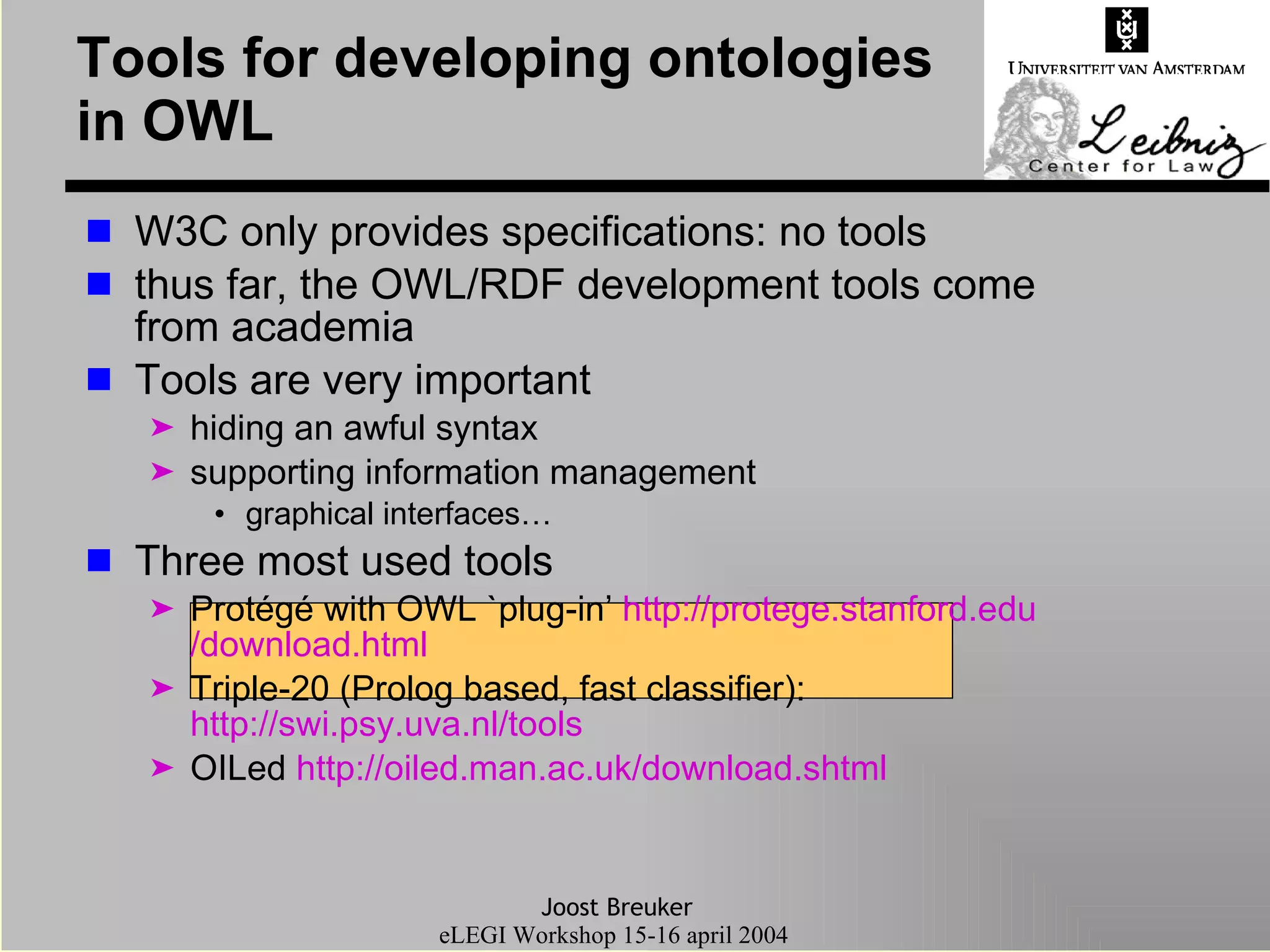 W3C only provides specifications: no tools thus far, the OWL/RDF development tools come from academia Tools are very important  hiding an awful syntax  supporting information management graphical interfaces… Three most used tools Protégé with OWL `plug-in’  http:// protege . stanford . edu /download.html Triple-20 (Prolog based, fast classifier):  http://swi.psy.uva.nl/tools OILed  http://oiled.man.ac. uk /download. shtml Tools for developing ontologies in OWL 