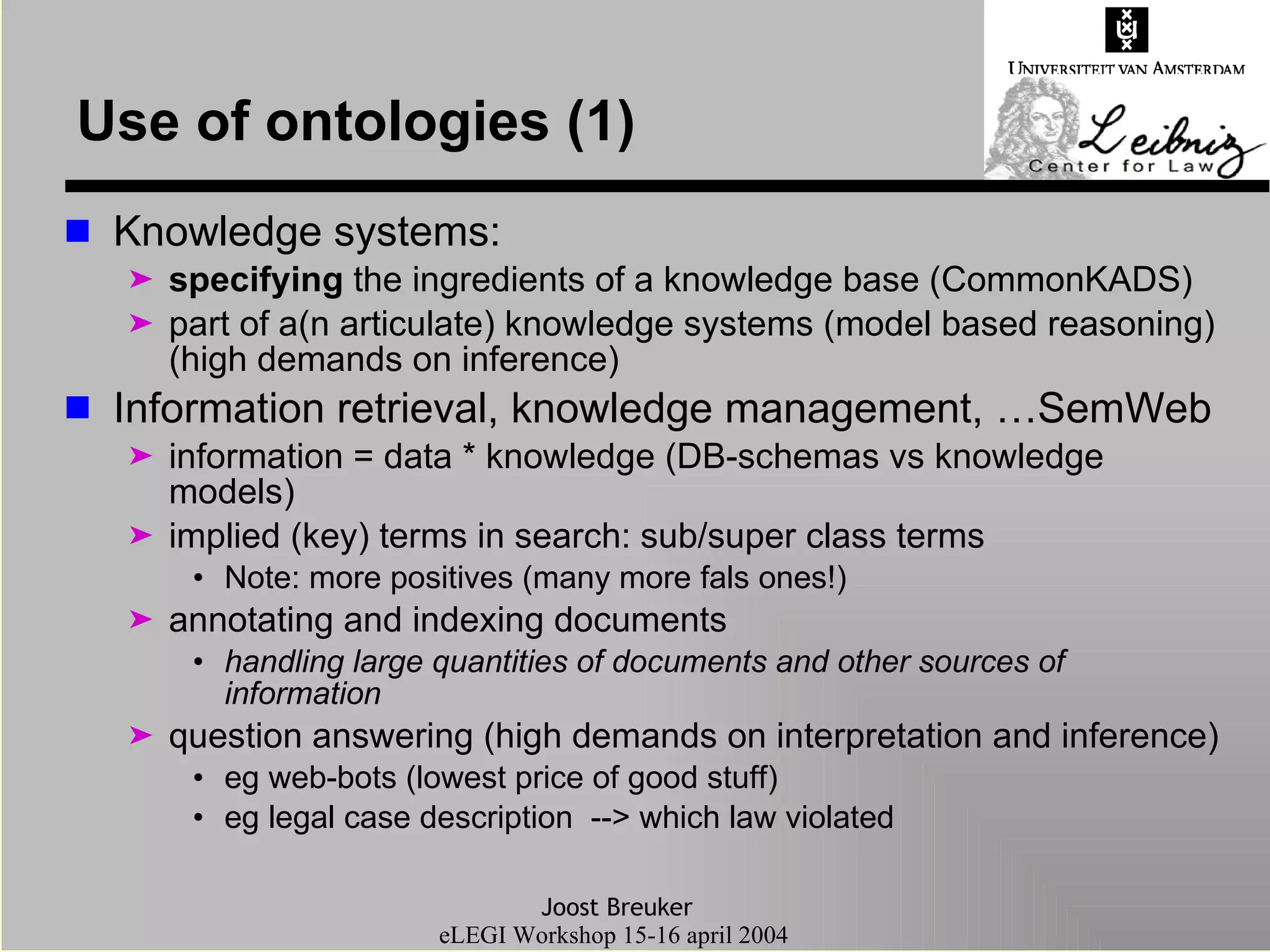 Use of ontologies (1) Knowledge systems: specifying  the ingredients of a knowledge base (CommonKADS) part of a(n articulate) knowledge systems (model based reasoning) (high demands on inference) Information retrieval, knowledge management, …SemWeb information = data * knowledge (DB-schemas vs knowledge models) implied (key) terms in search: sub/super class terms Note: more positives (many more fals ones!) annotating and indexing documents handling large quantities of documents and other sources of information question answering (high demands on interpretation and inference) eg web-bots (lowest price of good stuff) eg legal case description  --> which law violated 