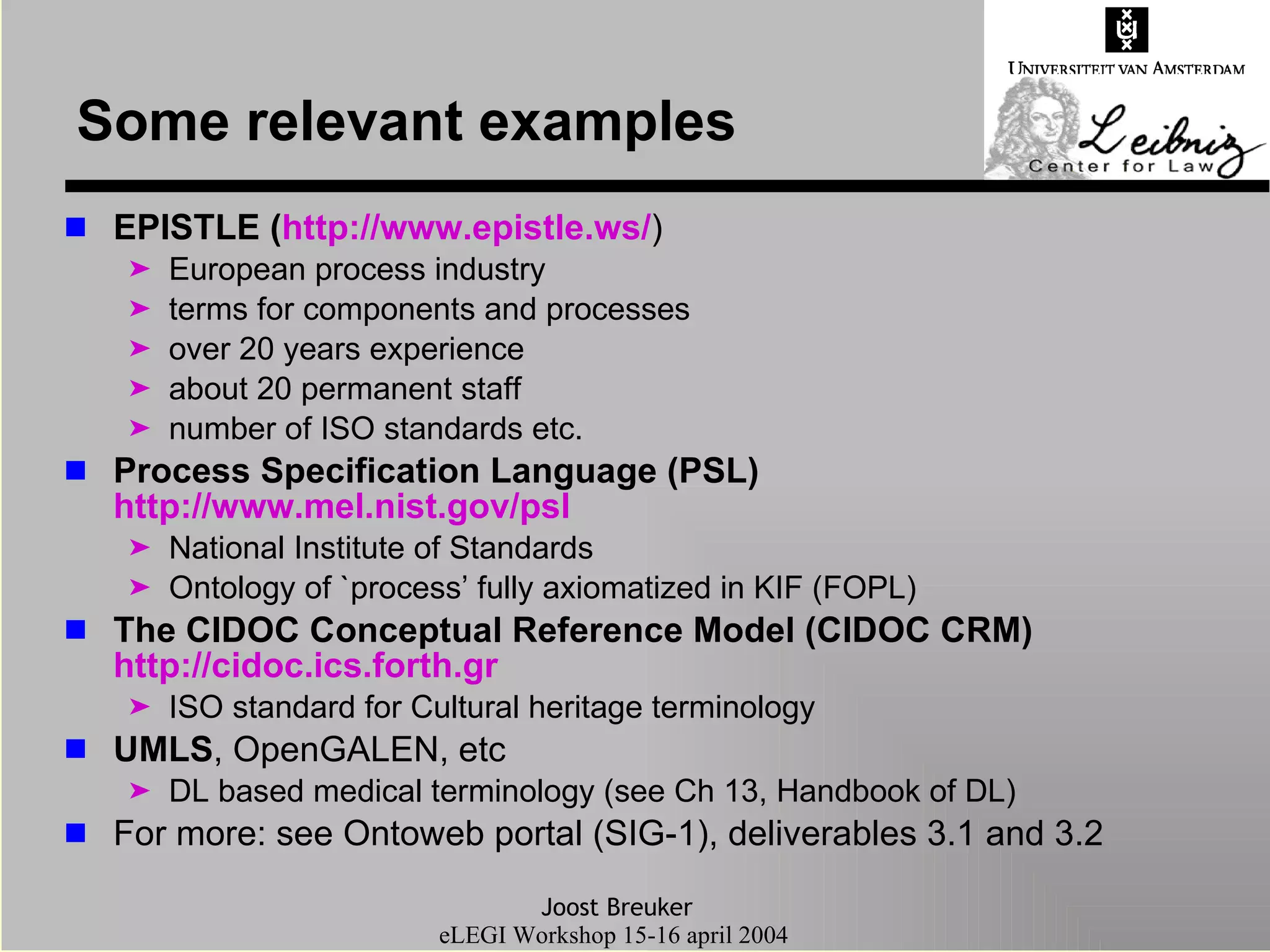 Some relevant examples EPISTLE ( http://www.epistle.ws/ ) European process industry terms for components and processes over 20 years experience about 20 permanent staff number of ISO standards etc. Process Specification Language (PSL)  http://www.mel.nist.gov/ psl National Institute of Standards Ontology of `process’ fully axiomatized in KIF (FOPL) The CIDOC Conceptual Reference Model (CIDOC CRM)  http://cidoc.ics.forth.gr ISO standard for Cultural heritage terminology UMLS , OpenGALEN, etc  DL based medical terminology (see Ch 13, Handbook of DL) For more: see Ontoweb portal (SIG-1), deliverables 3.1 and 3.2 