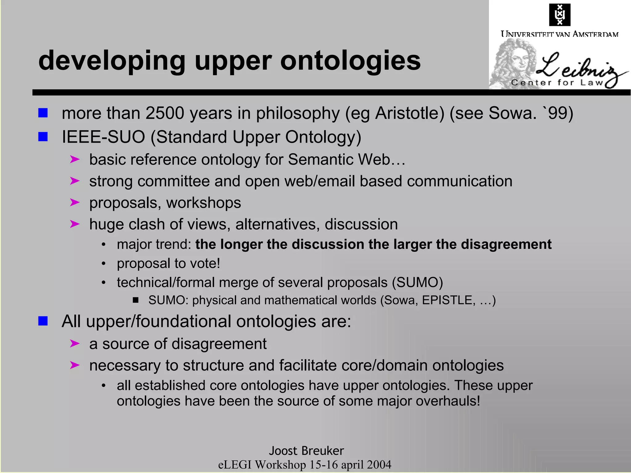 developing upper ontologies more than 2500 years in philosophy (eg Aristotle) (see Sowa. `99) IEEE-SUO (Standard Upper Ontology) basic reference ontology for Semantic Web… strong committee and open web/email based communication  proposals, workshops huge clash of views, alternatives, discussion major trend:  the longer the discussion the larger the disagreement proposal to vote! technical/formal merge of several proposals (SUMO) SUMO: physical and mathematical worlds (Sowa, EPISTLE, …) All upper/foundational ontologies are: a source of disagreement necessary to structure and facilitate core/domain ontologies all established core ontologies have upper ontologies. These upper ontologies have been the source of some major overhauls! 