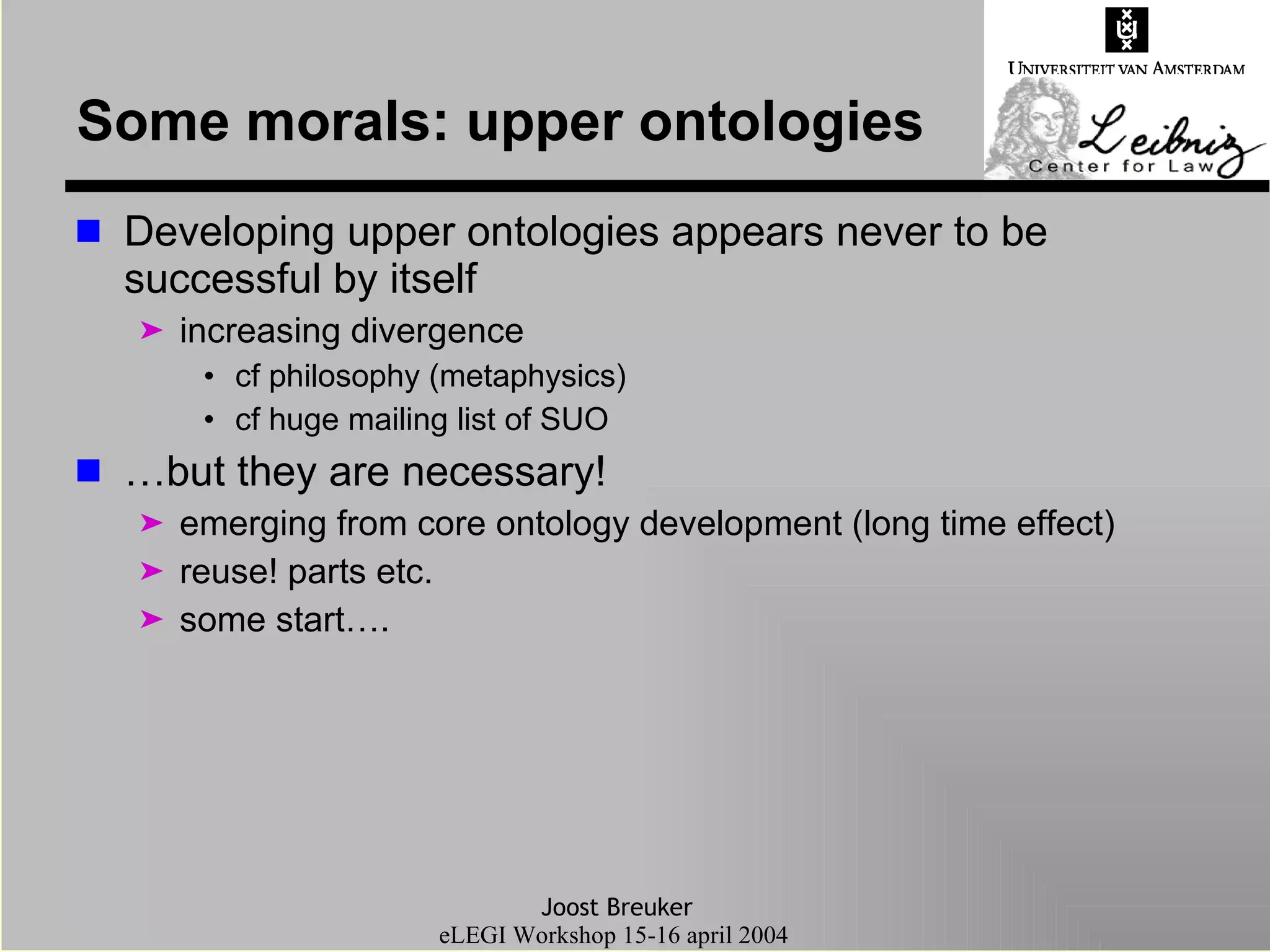 Some morals: upper ontologies Developing upper ontologies appears never to be successful by itself increasing divergence  cf philosophy (metaphysics) cf huge mailing list of SUO … but they are necessary! emerging from core ontology development (long time effect) reuse! parts etc. some start…. 