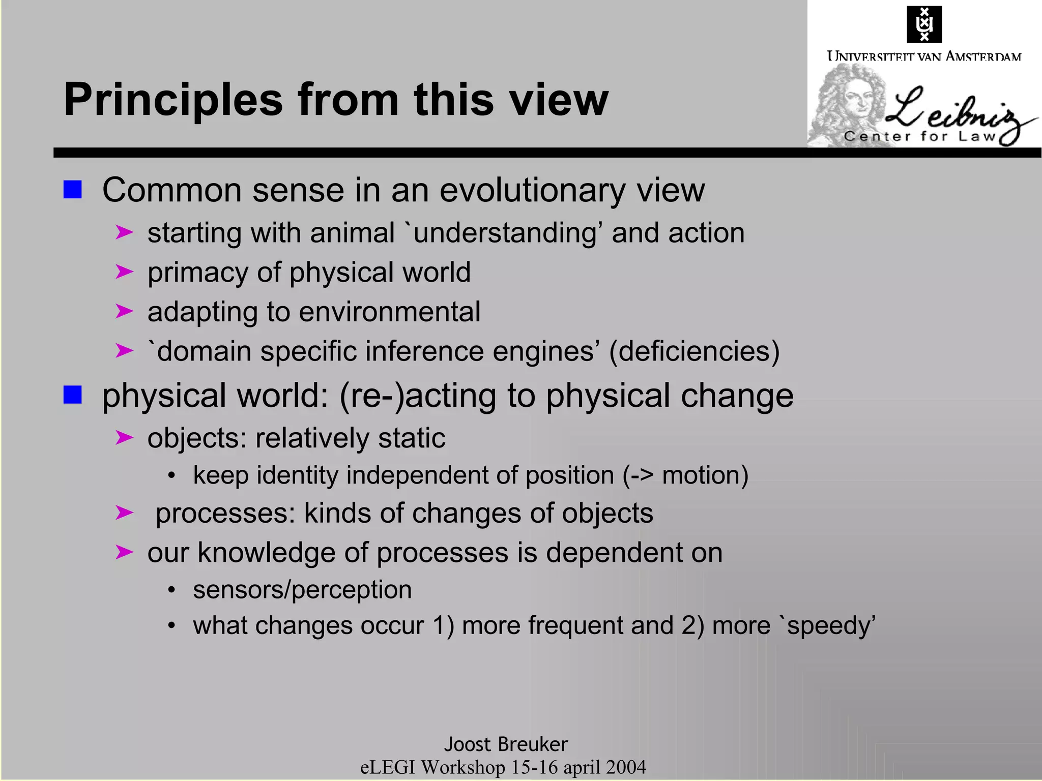 Principles from this view Common sense in an evolutionary view  starting with animal `understanding’ and action primacy of physical world adapting to environmental `domain specific inference engines’ (deficiencies) physical world: (re-)acting to physical change objects: relatively static keep identity independent of position (-> motion) processes: kinds of changes of objects our knowledge of processes is dependent on sensors/perception what changes occur 1) more frequent and 2) more `speedy’  