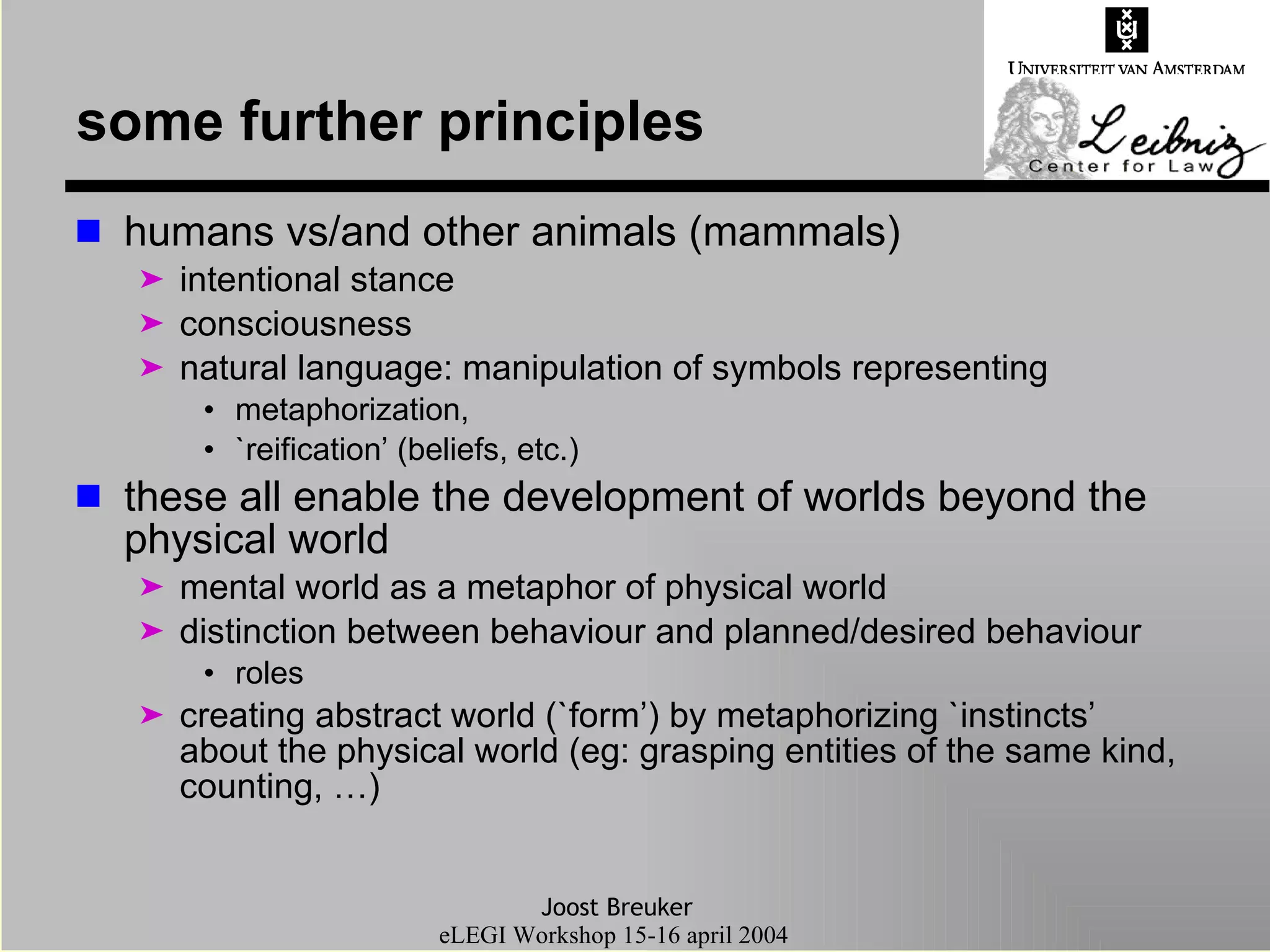 some further principles humans vs/and other animals (mammals) intentional stance consciousness natural language: manipulation of symbols representing  metaphorization, `reification’ (beliefs, etc.) these all enable the development of worlds beyond the physical world mental world as a metaphor of physical world distinction between behaviour and planned/desired behaviour roles creating abstract world (`form’) by metaphorizing `instincts’ about the physical world (eg: grasping entities of the same kind, counting, …) 