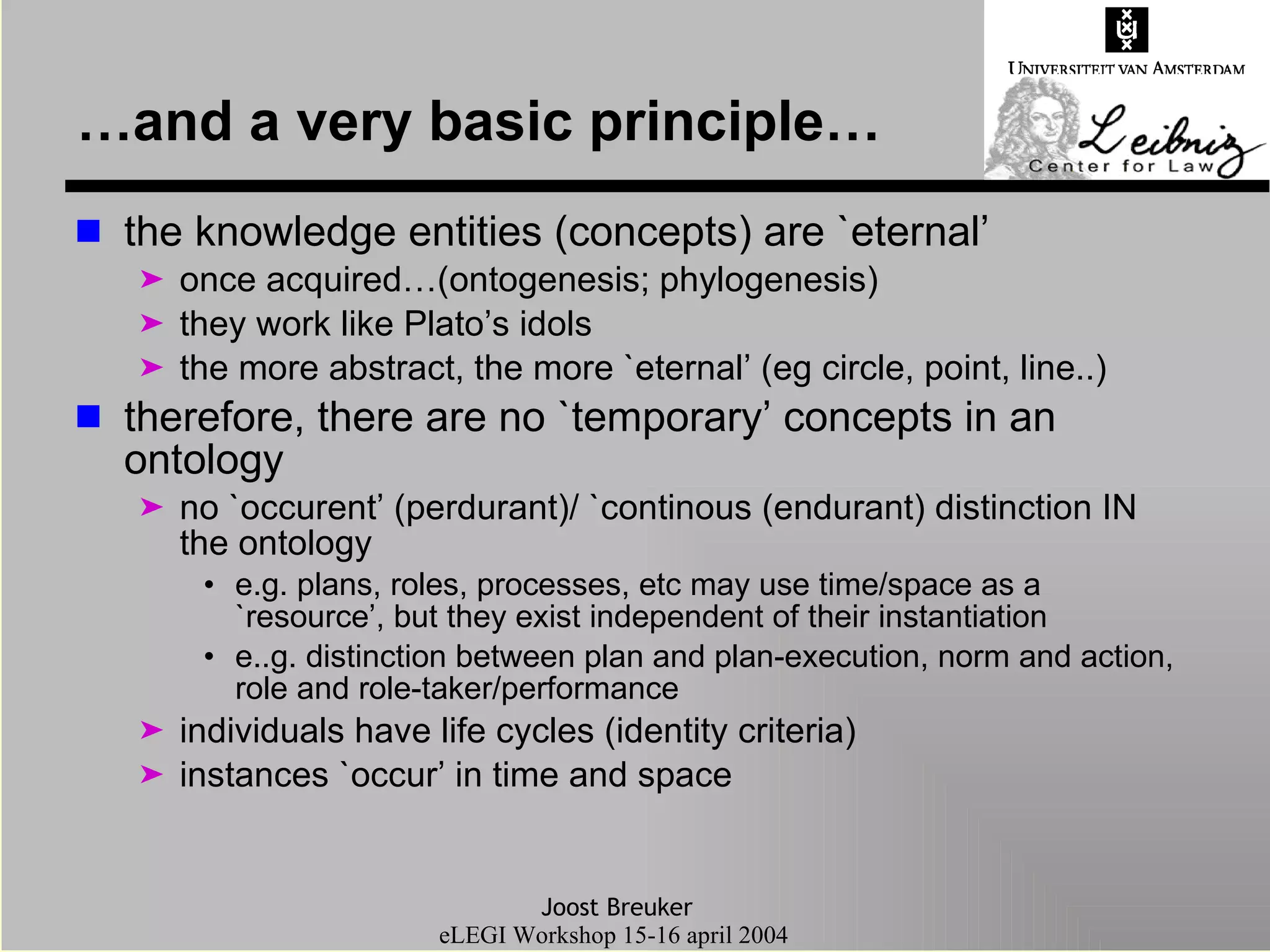 …and a very basic principle… the knowledge entities (concepts) are `eternal’ once acquired…(ontogenesis; phylogenesis) they work like Plato’s idols the more abstract, the more `eternal’ (eg circle, point, line..) therefore, there are no `temporary’ concepts in an ontology no `occurent’ (perdurant)/ `continous (endurant) distinction IN the ontology  e.g. plans, roles, processes, etc may use time/space as a `resource’, but they exist independent of their instantiation e..g. distinction between plan and plan-execution, norm and action, role and role-taker/performance individuals have life cycles (identity criteria) instances `occur’ in time and space 