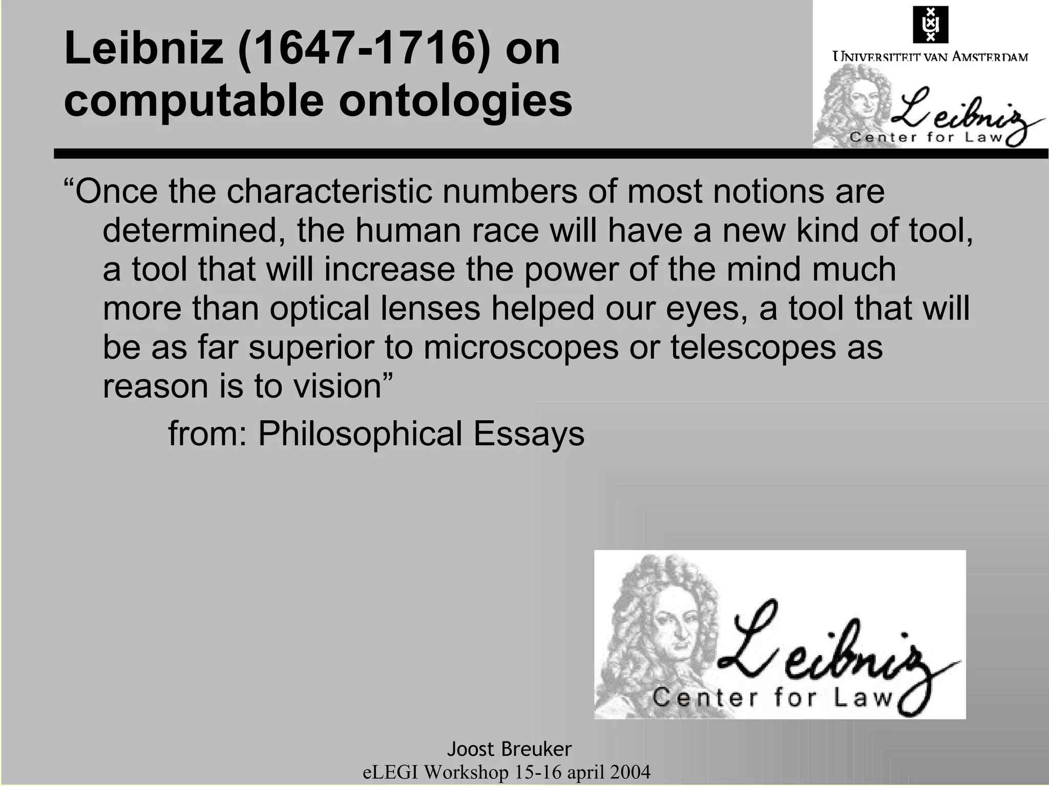 Leibniz (1647-1716) on computable ontologies “Once the characteristic numbers of most notions are determined, the human race will have a new kind of tool, a tool that will increase the power of the mind much more than optical lenses helped our eyes, a tool that will be as far superior to microscopes or telescopes as reason is to vision” from: Philosophical Essays 