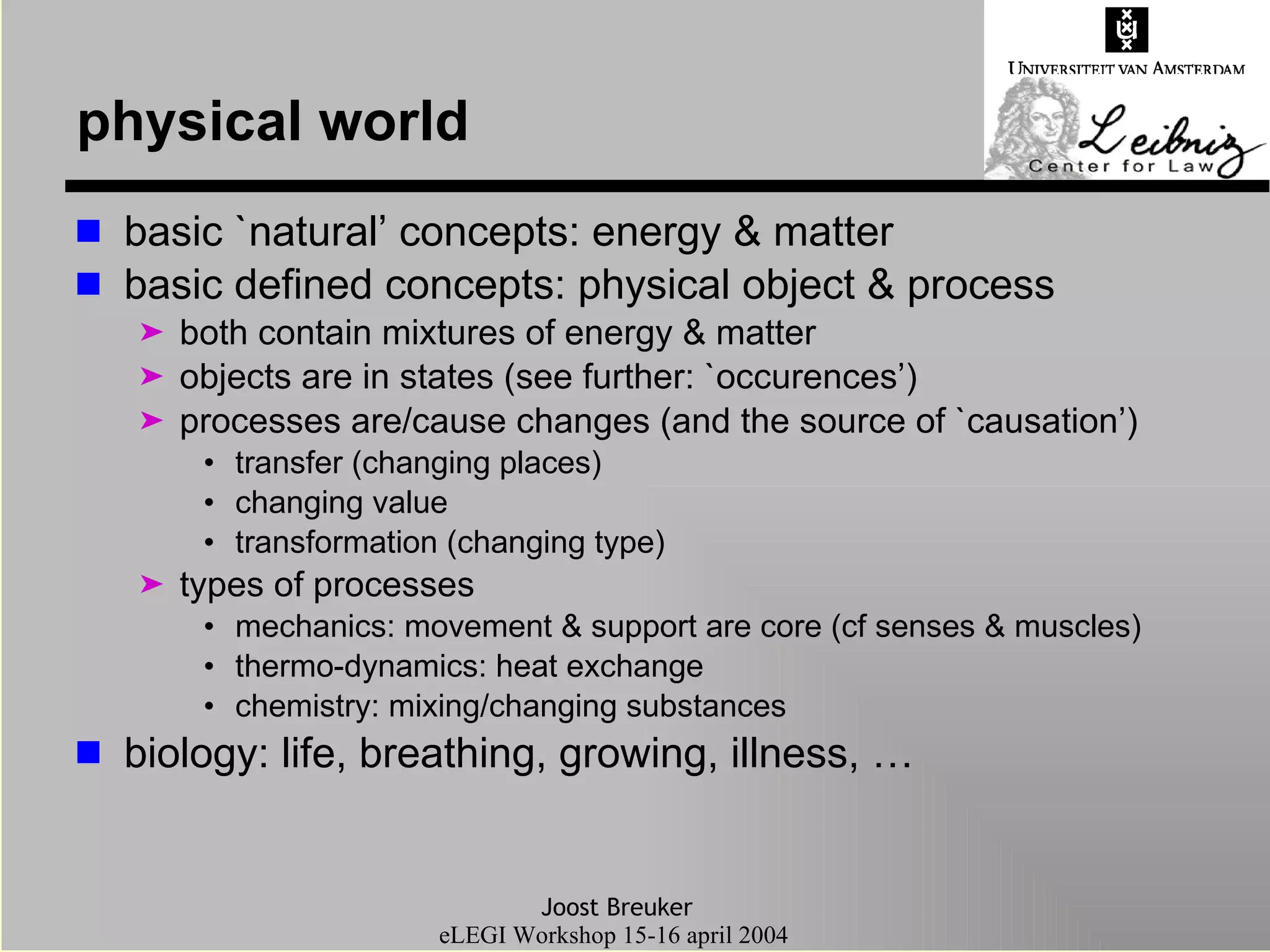 physical world basic `natural’ concepts: energy & matter basic defined concepts: physical object & process both contain mixtures of energy & matter objects are in states (see further: `occurences’) processes are/cause changes (and the source of `causation’) transfer (changing places) changing value transformation (changing type) types of processes mechanics: movement & support are core (cf senses & muscles) thermo-dynamics: heat exchange chemistry: mixing/changing substances biology: life, breathing, growing, illness, … 