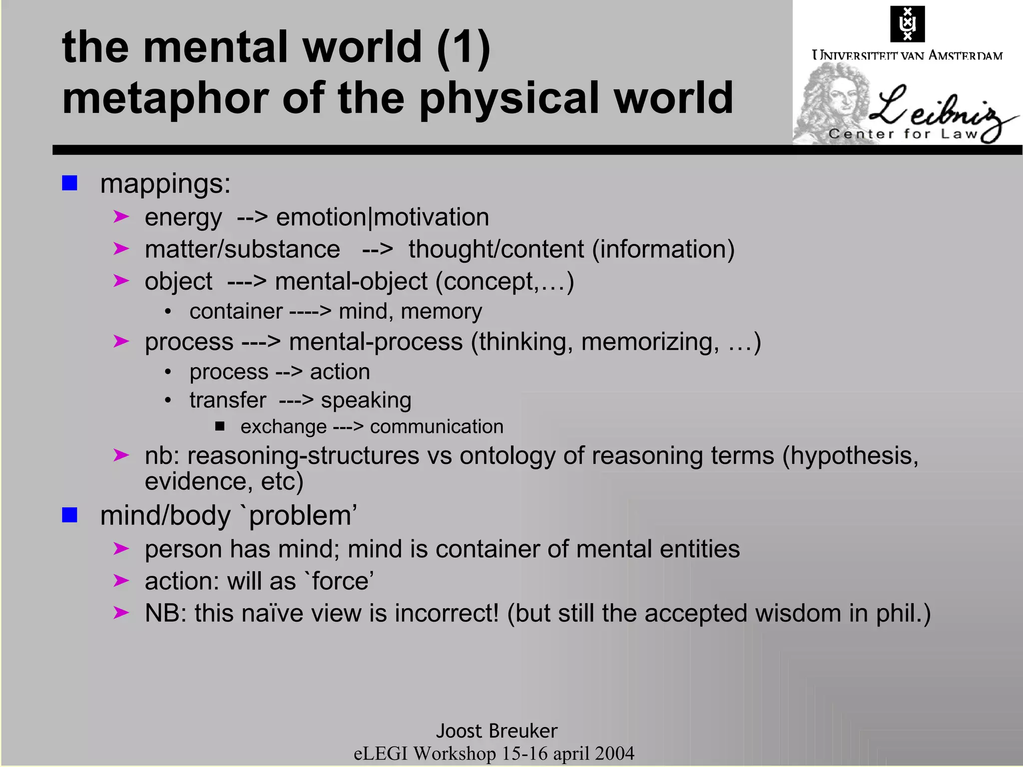 the mental world (1) metaphor of the physical world mappings: energy  --> emotion|motivation matter/substance  -->  thought/content (information) object  ---> mental-object (concept,…) container ----> mind, memory process ---> mental-process (thinking, memorizing, …) process --> action transfer  ---> speaking exchange ---> communication nb: reasoning-structures vs ontology of reasoning terms (hypothesis, evidence, etc) mind/body `problem’  person has mind; mind is container of mental entities action: will as `force’ NB: this naïve view is incorrect! (but still the accepted wisdom in phil.) 