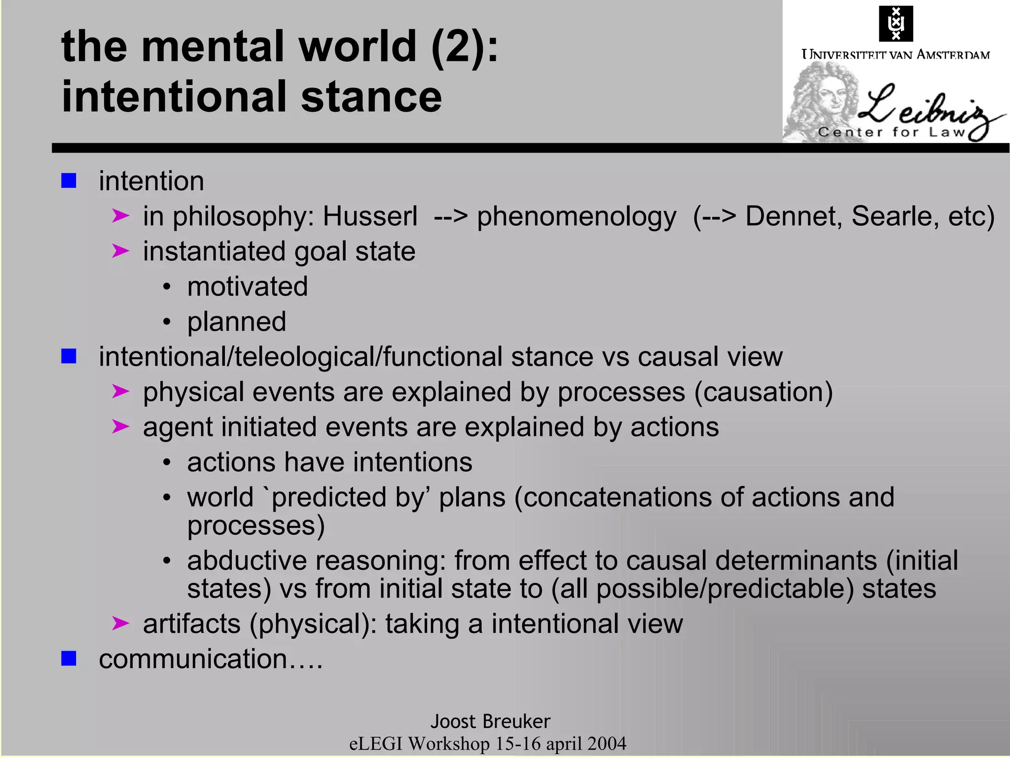 the mental world (2):  intentional stance intention in philosophy: Husserl  --> phenomenology  (--> Dennet, Searle, etc) instantiated goal state motivated planned intentional/teleological/functional stance vs causal view physical events are explained by processes (causation) agent initiated events are explained by actions actions have intentions world `predicted by’ plans (concatenations of actions and processes) abductive reasoning: from effect to causal determinants (initial states) vs from initial state to (all possible/predictable) states artifacts (physical): taking a intentional view communication…. 