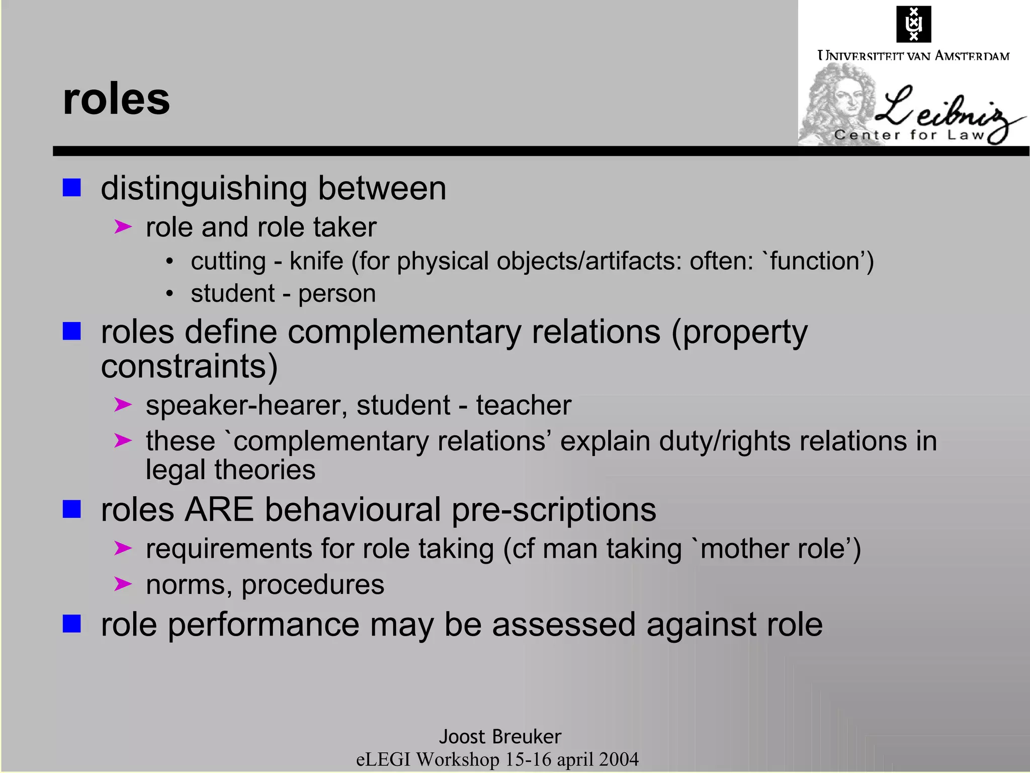 roles distinguishing between role and role taker cutting - knife (for physical objects/artifacts: often: `function’) student - person roles define complementary relations (property constraints)  speaker-hearer, student - teacher these `complementary relations’ explain duty/rights relations in legal theories roles ARE behavioural pre-scriptions requirements for role taking (cf man taking `mother role’) norms, procedures  role performance may be assessed against role 