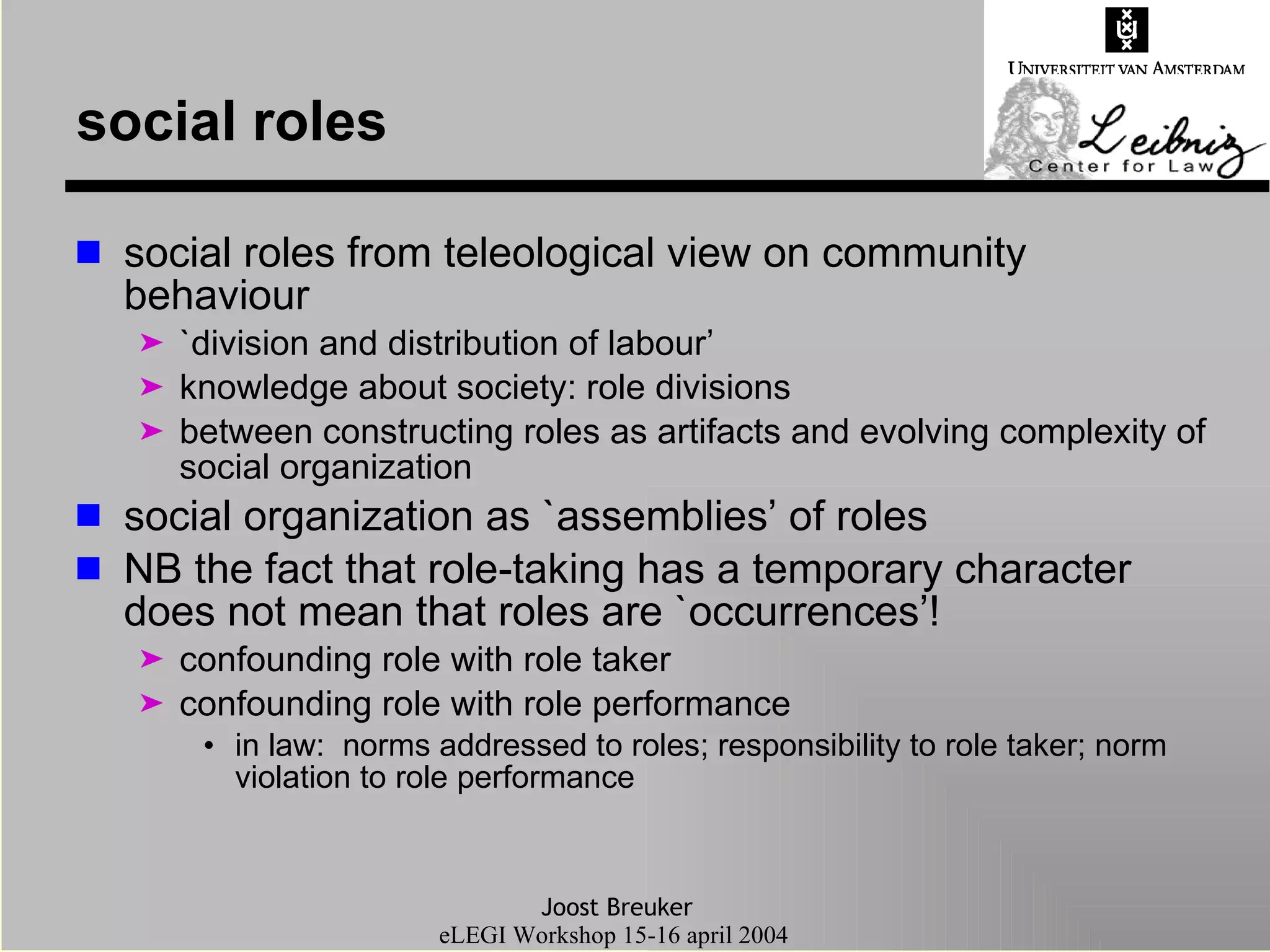 social roles social roles from teleological view on community behaviour `division and distribution of labour’  knowledge about society: role divisions between constructing roles as artifacts and evolving complexity of social organization social organization as `assemblies’ of roles NB the fact that role-taking has a temporary character does not mean that roles are `occurrences’! confounding role with role taker confounding role with role performance in law:  norms addressed to roles; responsibility to role taker; norm violation to role performance 