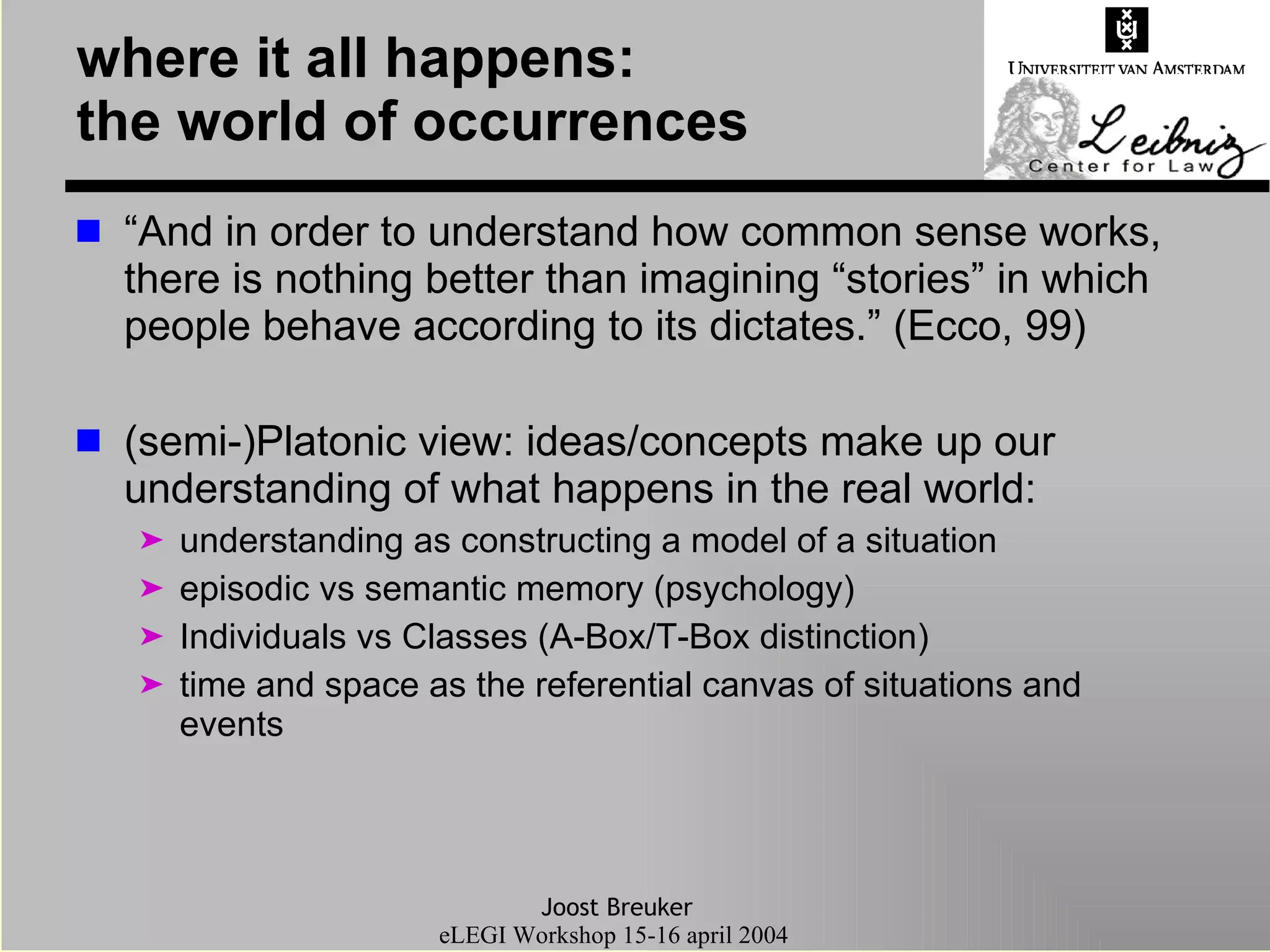where it all happens: the world of occurrences “ And in order to understand how common sense works, there is nothing better than imagining “stories” in which people behave according to its dictates.” (Ecco, 99) (semi-)Platonic view: ideas/concepts make up our understanding of what happens in the real world: understanding as constructing a model of a situation  episodic vs semantic memory (psychology) Individuals vs Classes (A-Box/T-Box distinction) time and space as the referential canvas of situations and events 