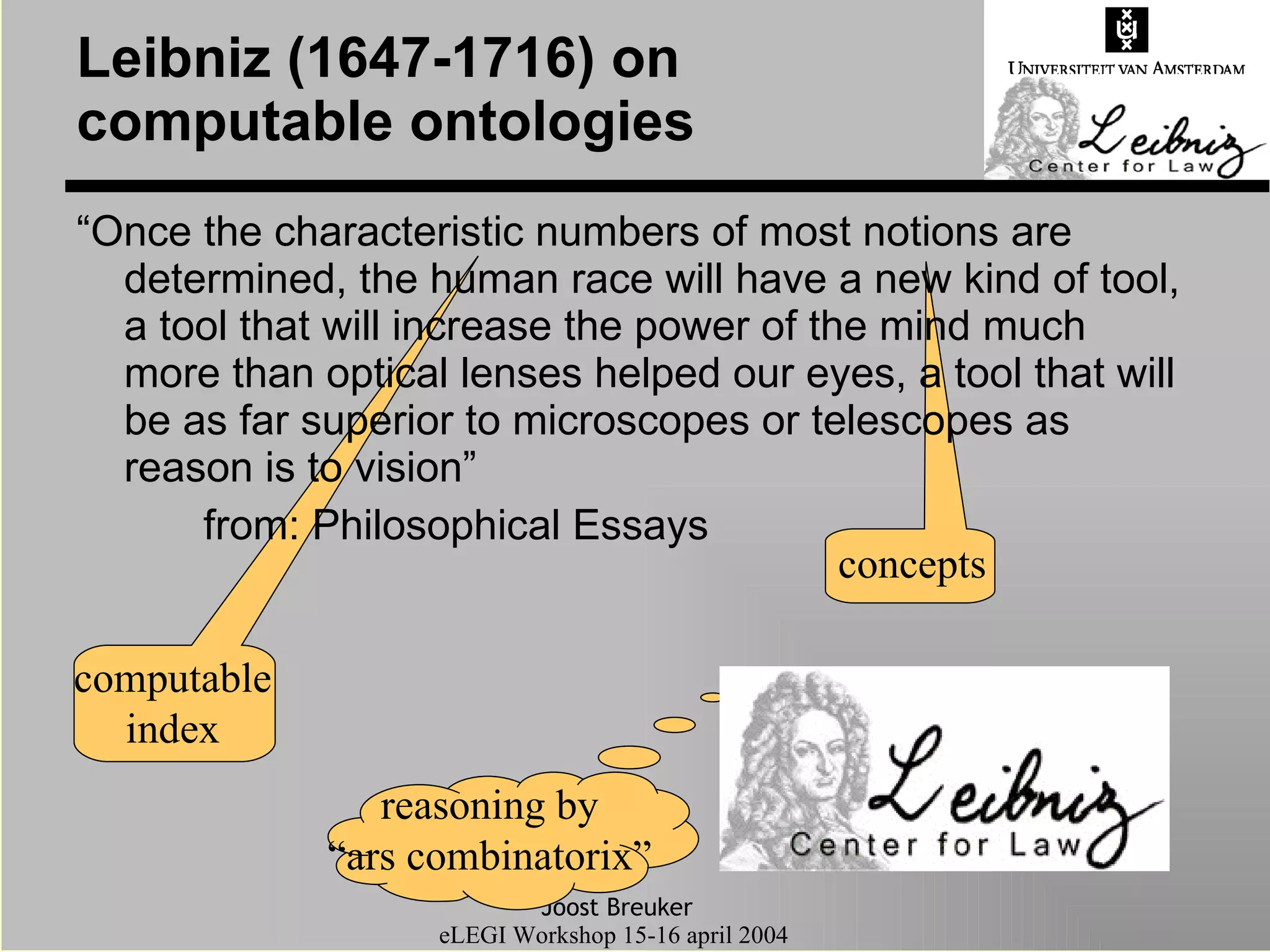Leibniz (1647-1716) on computable ontologies “Once the characteristic numbers of most notions are determined, the human race will have a new kind of tool, a tool that will increase the power of the mind much more than optical lenses helped our eyes, a tool that will be as far superior to microscopes or telescopes as reason is to vision” from: Philosophical Essays computable index concepts reasoning by “ ars combinatorix” 