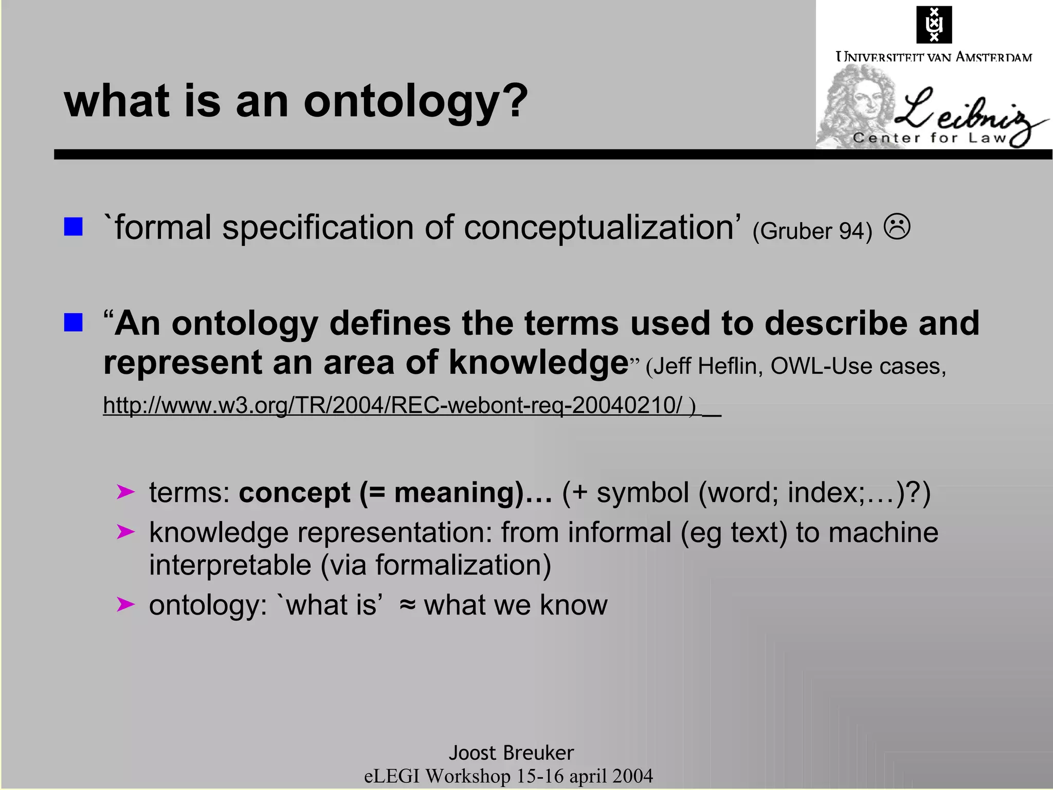 what is an ontology? `formal specification of conceptualization’  (Gruber 94)    “ An ontology defines the terms used to describe and represent an area of knowledge ” ( Jeff Heflin, OWL-Use cases,  http://www.w3.org/TR/2004/REC-webont-req-20040210/  )  terms:  concept (= meaning)…  (+ symbol (word; index;…)?) knowledge representation: from informal (eg text) to machine interpretable (via formalization) ontology: `what is’  ≈ what we know 