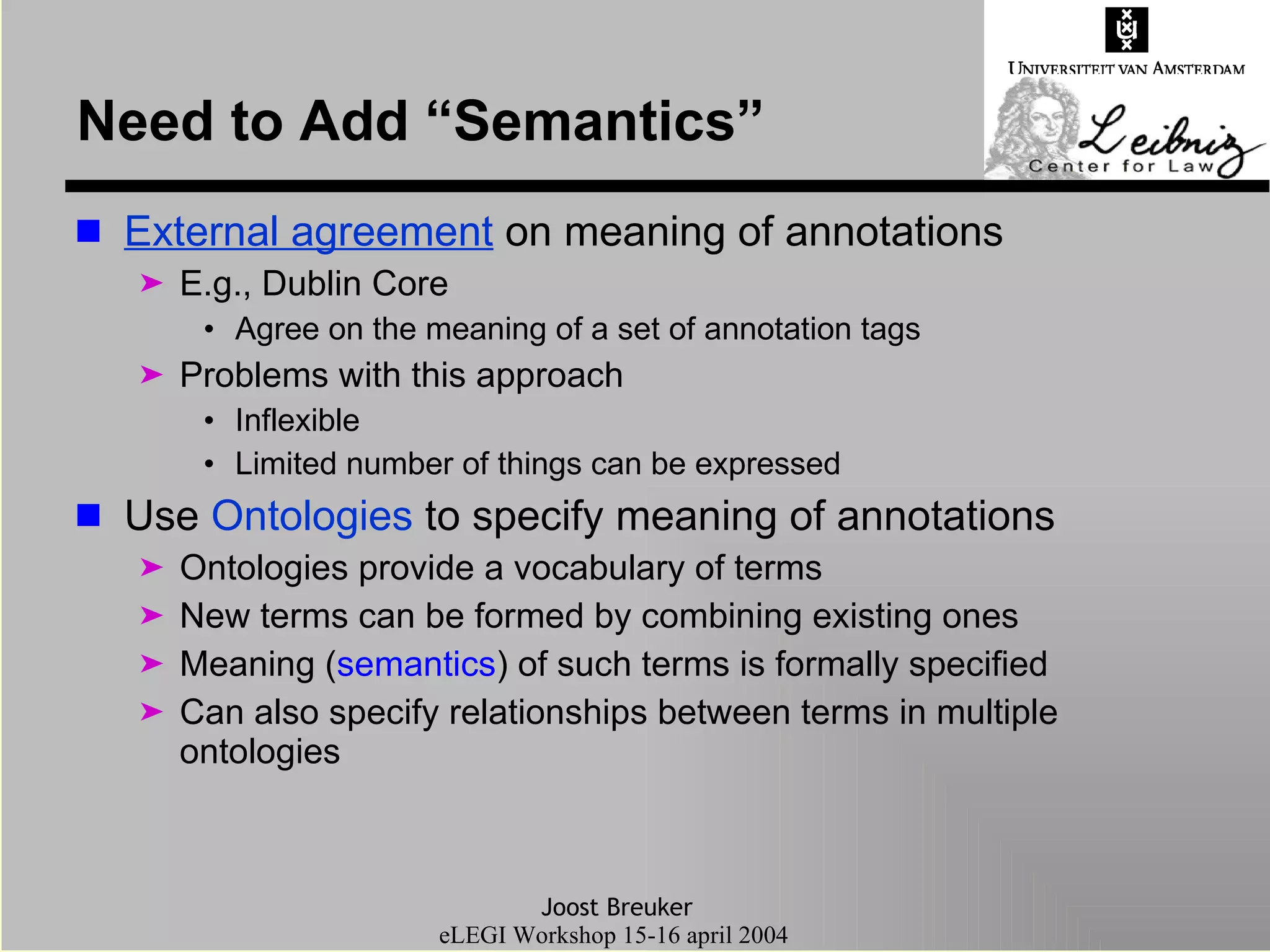Need to Add “Semantics” External agreement  on meaning of annotations E.g., Dublin Core Agree on the meaning of a set of annotation tags Problems with this approach Inflexible Limited number of things can be expressed Use  Ontologies  to specify meaning of annotations Ontologies provide a vocabulary of terms New terms can be formed by combining existing ones Meaning ( semantics ) of such terms is formally specified Can also specify relationships between terms in multiple ontologies 