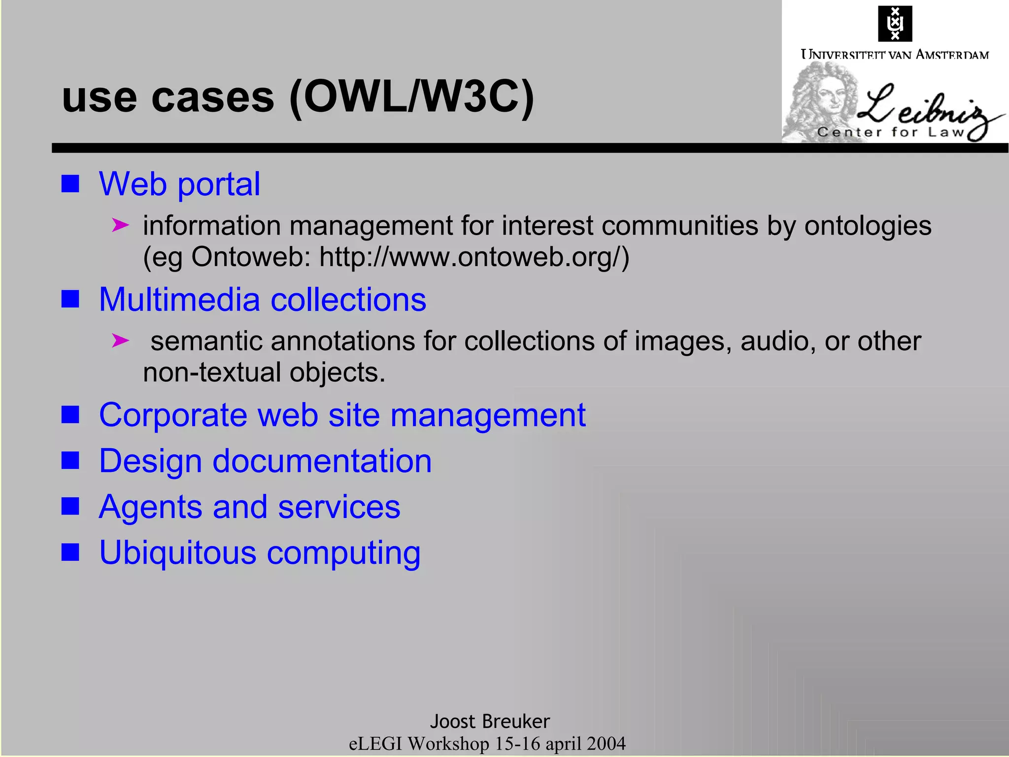 use cases (OWL/W3C) Web portal information management for interest communities by ontologies (eg Ontoweb:  http://www.ontoweb.org/ )  Multimedia collections semantic annotations for collections of images, audio, or other non-textual objects. Corporate web site management   Design documentation   Agents and services   Ubiquitous computing   