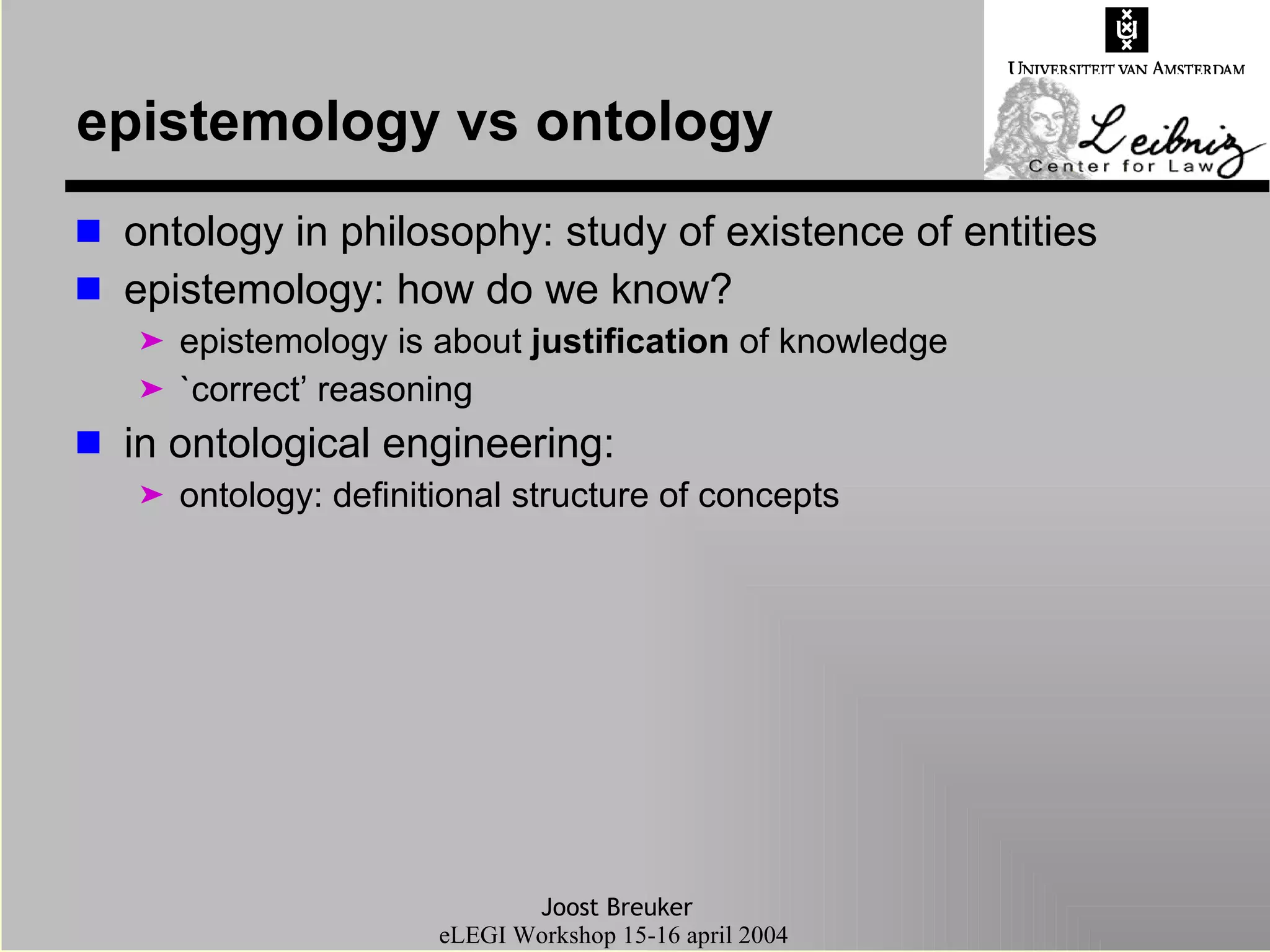 epistemology vs ontology ontology in philosophy: study of existence of entities epistemology: how do we know? epistemology is about  justification  of knowledge `correct’ reasoning in ontological engineering: ontology: definitional structure of concepts 