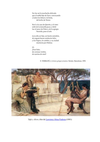 No fue así la muchacha delicada
    que el noble hijo de Eaco, convocando
    a todos los felices a la boda,
         del techo de Nereo

    llevó a la casa de Quirón; y el cinto
    soltó de la doncella pura; y fértil
    fue el amor de Peleo y de la egregia
          Nereida, pues al año

    tuvo ella un hijo, un fuerte semidiós,
    de yeguas bayas conductor feliz;
    y los frigios, en cambio, y su ciudad
           murieron por Helena.

    23.
    ¡Pura Safo,
    de coronas violeta,
    de sonrisa de miel!



               © FERRATÉ, J. Líricos griegos arcaicos. Sirmio. Barcelona. 1991




Safo y Alceo, óleo de Lawrence Alma-Tadema (1881)
 