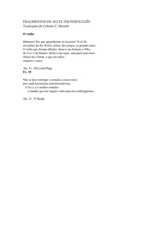 FRAGMENTOS DE ALCEU EM PORTUGUÊS
Traduções de Celeste C. Dezotti

O vinho

Bebamos! Por que aguardarmos as lucernas? Já só há
um palmo de dia. Retira, célere, dos pregos, as grandes taças.
O vinho que dissipa aflições, doou-o aos homens o filho
de Zeus e de Sêmele. Deita-o nas taças, uma parte para duas
cheias até a borda, e que um cálice
empurre o outro.

Alc. Fr. 346 Lobel-Page
Fr. 35

Não se deve entregar o coração a coisas ruins
pois nada lucraremos entristecendo-nos,
 ó Baco, e o melhor remédio
    é mandar que nos tragam vinho para nos embriagarmos.

Alc. Fr. 35 Bergk
 