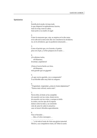 SAFO DE LESBOS



Epitalamios
              1.
              Estrella de la tarde, tú traes todo
              lo que dispersó la esplendorosa Aurora,
              traes la oveja, traes la cabra,
              traes junto a su madre al zagal.

              2.
              Como la manzana que, roja, se empina en la alta rama,
              en lo alto de la rama más alta: los cosecheros la olvidaron;
              no, no la olvidaron, que no pudieron alcanzarla …

              3.
              Como el jacinto que, en el monte, el pastor
              pisa con el pie, y la flor púrpura en el suelo …

              4.
              ¡Un altísimo techo,
                 oh Himeneo,
              levantad, carpinteros!

              ¡Viene el novio hecho un Ares,
                 oh Himeneo,
              más grande que un gigante!

              5.
              ¿A qué, novio querido, voy a compararte?
              A un flexible tallo muy bien te comparo.

              6.
              “Virginidad, virginidad, ¿cómo te fuiste dejándome?”
              “Nunca más volveré, nunca más”.

              7.
              Novio feliz, la boda se ha cumplido
              de acuerdo con tus votos, tienes novia
              de acuerdo con tus votos, y aunque es bello
              tu rostro, son los ojos de tu esposa
              dulces como la miel, y un sonriente
              velo de amor le cubre la atractiva
              cara: te honró Afrodita especialmente.

              8.
              Vino el heraldo …
              … Ideo, el veloz mensajero …
              ……………………………
              … “y de todo el resto de Asia una gloria inmortal.
              Héctor y sus compañeros traen, de Tebas la santa
 