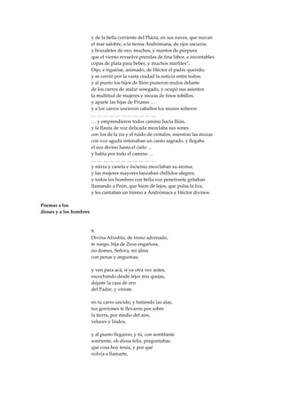 y de la bella corriente del Placia, en sus naves, que surcan
                         el mar salobre, a la tierna Andrómana, de ojos oscuros;
                         y brazaletes de oro, muchos, y mantos de púrpura
                         que el viento revuelve prendas de fina labor, e incontables
                         copas de plata para beber, y muchos marfiles”,
                         Dijo, e irguióse, animado, de Héctor el padre querido;
                         y se corrió por la vasta ciudad la noticia entre todos;
                         y al punto los hijos de Ilión pusieron mulos delante
                         de los carros de andar sosegado, y ocupó sus asientos
                         la multitud de mujeres y mozas de finos tobillos,
                         y aparte las hijas de Príamo …
                         y a los carros uncieron caballos los mozos solteros
                         ……………………………
                         … y emprendieron todos camino hacia Ilión,
                         y la flauta de voz delicada mezclaba sus sones
                         con los de la ira y el ruido de crótalos, mientras las mozas
                         con voz aguda entonaban un canto sagrado, y llegaba
                         el eco divino hasta el cielo …
                         y había por todo el camino …
                         ……………………………
                         y mirra y canela e incienso mezclaban su aroma;
                         y las mujeres mayores lanzaban chillidos alegres,
                         y todos los hombres con bella voz penetrante gritaban
                         llamando a Peón, que hiere de lejos, que pulsa la lira,
                         y les cantaban un himno a Andrómaca y Héctor divinos.

Poemas a los
dioses y a los hombres



                         9.
                         Divina Afrodita, de trono adornado,
                         te ruego, hija de Zeus engañosa,
                         no domes, Señora, mi alma
                         con penas y angustias;

                         y ven para acá, si ya otra vez antes,
                         escuchando desde lejos mis quejas,
                         dejaste la casa de oro
                         del Padre, y viniste

                         en tu carro uncido; y batiendo las alas,
                         tus gorriones te llevaron por sobre
                         la tierra, por medio del aire,
                         veloces y lindos,

                         y al punto llegaron; y tú, con semblante
                         sonriente, oh diosa feliz, preguntabas
                         qué cosa hoy tenía, y por qué
                         volvía a llamarte,
 