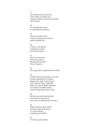 17.
Las estrellas que cercan la luna
atrás ocultan su luciente cara,
cuando está llena y más que nunca brilla
sobre la tierra.

18.
Yo sobre blandos cojines
te acomodaré los miembros.

19.
Eros me sacudió el alma
como un viento que en el monte
sobre los árboles cae.

20.
Viniste, y yo te quería;
y helaste mi corazón
encendido de deseo.

21.
Atis, yo me enamoré
de ti, hace tiempo...
Me pareciste una niña
chica y sin gracia.

22.
No sé que hacer: mi pensamiento es doble.

23.
Cuando mueras, descansarás: ni un solo
recuerdo guardarán de ti futuras
generaciones, pues no tienes parte
en las rosas de Pieria. E ignorada
hasta en la casa de Hades, solamente
con sombras invisibles tratarás
cuando de aquí hayas al fin volado.

24.
No creo que exista una muchacha
de las que ven la luz del sol
que nunca, en ningún tiempo, ese arte…

25.
¿Qué montuna te atrae el alma
que lleva trapos de montuna
y no sabe sujetarse
los jirones en el tobillo?

26.
Y tú, Dicas, ponte bonitas
 