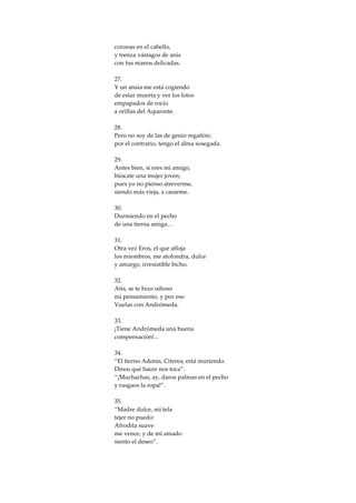 coronas en el cabello,
y trenza vástagos de anís
con tus manos delicadas.

27.
Y un ansia me está cogiendo
de estar muerta y ver los lotos
empapados de rocío
a orillas del Aqueonte.

28.
Pero no soy de las de genio regañón;
por el contrario, tengo el alma sosegada.

29.
Antes bien, si eres mi amigo,
búscate una mujer joven;
pues yo no pienso atreverme,
siendo más vieja, a casarme.

30.
Durmiendo en el pecho
de una tierna amiga…

31.
Otra vez Eros, el que afloja
los miembros, me atolondra, dulce
y amargo, irresistible bicho.

32.
Atis, se te hizo odioso
mi pensamiento, y por eso
Vuelas con Andrómeda.

33.
¡Tiene Andrómeda una buena
compensación!...

34.
“El tierno Adonis, Citerea, está muriendo.
Dinos qué hacer nos toca”.
“¡Muchachas, ay, daros palmas en el pecho
y rasgaos la ropa!”.

35.
“Madre dulce, mi tela
tejer no puedo:
Afrodita suave
me vence, y de mi amado
siento el deseo”.
 