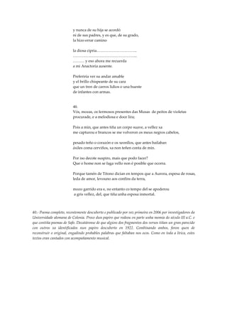 y nunca de su hija se acordó
                         ni de sus padres, y es que, de su grado,
                         la hizo errar camino

                         la diosa cipria…………………………..
                         …………………………………………...
                         ……… y eso ahora me recuerda
                         a mi Anactoria ausente.

                         Preferiría ver su andar amable
                         y el brillo chispeante de su cara
                         que un tren de carros lidios o una hueste
                         de infantes con armas.


                         40.
                         Vós, mozas, os fermosos presentes das Musas de peitos de violetas
                         procurade, e a melodiosa e doce lira;

                         Pois a min, que antes tiña un corpo suave, a vellez xa
                         me capturou e brancos se me volveron os meus negros cabelos,

                         pesado teño o corazón e os xeonllos, que antes bailaban
                         áxiles coma cerviños, xa non teñen conta de min.

                         Por iso decote suspiro, mais que podo facer?
                         Que o home non se faga vello non é posible que ocorra.

                         Porque tamén de Titono dicían en tempos que a Aurora, espesa de rosas,
                         leda de amor, levouno aos confíns da terra,

                         mozo garrido era e, no entanto co tempo del se apoderou
                         a gris vellez, del, que tiña unha esposa inmortal.



40.- Poema completo, recentemente descuberto e publicado por vez primeira en 2006 por investigadores da
Universidade alemana de Colonia. Proce dun papiro que rodeou en parte unha momia do século III a.C. e
que contiña poemas de Safo. Decatáronse de que algúns dos fragmentos dos versos tiñan un gran parecido
con outros xa identificados nun papiro descuberto en 1922. Combinando ambos, foron quen de
reconstruír o original, engadindo probables palabras que faltaban nos ocos. Como en toda a lírica, estes
textos eran cantados con acompañamento musical.
 