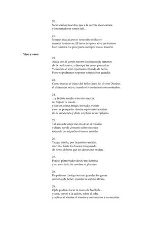 20.
              Siete son los muertos, que a la carrera alcanzamos,
              y los matadores somos mil…

              21.
              Ningún ciudadano es venerable ni ilustre
              cuando ha muerto. El favor de quien vive preferimos
              los vivientes. La peor parte siempre toca al muerto.

Vino y amor
              22.
              Anda, con el copón recorre los bancos de remeros
              de la rauda nave, y destapa las jarras panzudas.
              Y escancia el vino rojo hasta el fondo de heces.
              Pues no podremos soportar sobrios esta guardia.

              23.
              Cómo marcar el inicio del bello canto del divino Dioniso,
              el ditirambo, sé yo, cuando el vino fulmina mis entrañas.

              24.
              …y bebiste mucho vino sin mezcla,
              no trajiste tu escote…
              y sin ser, como amigo, invitado, viniste
              y eso es porque tu vientre equivocó el camino
              de tu conciencia y diste en plena desvergüenza.

              25.
              Tal ansia de amor me envolvió el corazón
              y densa niebla derramó sobre mis ojos
              robando de mi pecho el suave sentido.

              26.
              Yazgo, infeliz, por la pasión vencido,
              sin vida, hasta los huesos traspasado
              de fieros dolores que los dioses me envían.

              27.
              Pero el perturbador deseo me domina
              y no me cuido de yambos ni placeres.

              28.
              De pelarme contigo son tan grandes las ganas
              como las de beber, cuando la sed me abrasa.

              29.
              Ojalá pudiera tocar la mano de Neóbula…
              y caer, presto a la acción, sobre el odre
              y aplicar el vientre al vientre y mis muslos a sus muslos.
 