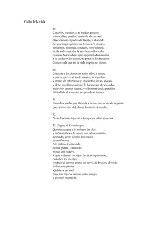 Visión de la vida

                    29.
                    Corazón, corazón, si te turban pesares
                    invencibles, ¡arriba!, resístele al contrario
                    ofreciéndole el pecho de frente, y al ardid
                    del enemigo opónte con firmeza. Y si sales
                    vencedor, disimula, corazón, no te ufanes,
                    ni, de salir vencido, te envilezcas llorando
                    en casa. No les dejes que importen demasiado
                    a tu dicha en los éxitos, tu pena en los fracasos.
                    Comprende que en la vida impera un ritmo.

                    30.
                    Confíate a los dioses en todo: ellos, a veces,
                    a quien yace en el suelo oscuro, lo levantan
                    y libran de infortunio; y en cambio, otras, atacan,
                    y al de más firme asiento lo hacen caer de espaldas;
                    males sin cuento siguen, y el hombre anda perdido,
                    faltándole el sustento, enajenado el ánimo.

                    31.
                    Esímides, nadie que atienda a la murmuración de la gente
                    podrá disfrutar del placer bastante ni mucho.

                    32.
                    No es honroso injuriar a los que ya están muertos.

                    33. (Papiro de Estrasburgo)
                    Que naufrague y lo volteen las olas
                    y en Salmidesos lo cojan, con celo exquisito,
                    desnudo, yerto de frío, los tracios
                    de moño alto.
                    Allí colmará la medida
                    de sus penas, comiendo
                    el pan del esclavo.
                    Y que, cubierto de algas del mar espumante,
                    castañee los dientes,
                    tendido al sereno, como un perro, de bruces, al borde
                    de los rompientes…
                    ¡Quisiera ver eso!
                    Pues me injurió, siendo antes amigo,
                    y pisoteó nuestra fe.
 
