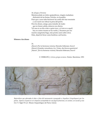 34. (Elegía a Pericles)
                         Mientras plañe un dolor quejumbroso, ningún ciudadano
                           disfrutará de las fiestas, Pericles, ni el pueblo;
                         Pues que a unos tales barrieron las ondas del mar resonante
                           y con razón nos rebosa la pena del pecho.
                         Pero los dioses, amigo, para remedio de males
                           que no tienen salida, esfuerzo nos dieron.
                         Tal caso es un día a éste a quien toca, y el otro es a aquél:
                           hoy en contra nuestra se ha vuelto, y lloramos por eso
                         nuestra sangrienta llaga, más pronto caerá sobre otros.
                         Hala, dejad de llorar como hembras: sed fuertes.

Himnos a los dioses

                         35.
                         ¡Hurra! ¡Por tu hermosa victoria, Heracles Soberano, bravo!
                         ¡Hurra! ¡Grandes vencedores, tú y Yolao, dos bravos guerreros!
                         ¡Hurra! ¡Por tu hermosa victoria, Heracles Soberano, bravo!



                                    © FERRATÉ, J. Líricos griegos arcaicos. Sirmio. Barcelona. 1991




Bajorrelieve que adornaba el altar o friso del monumento consagrado a Arquíloco (Arquiloqueo) por los
parios. Aparece el poeta en un simposio acompañado de una figura femenina, un esclavo, un escudo y una
lira (?). Siglo VI a.C. Museo Arqueológico de Paros. Grecia
 