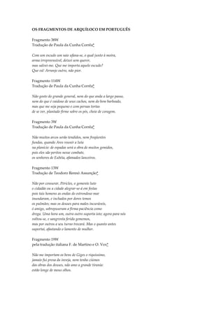 OS FRAGMENTOS DE ARQUÍLOCO EM PORTUGUÊS

Fragmento 38W
Tradução de Paula da Cunha Corrêa*

Com um escudo um saio ufana-se, o qual junto à moira,
arma irrepreensível, deixei sem querer,
mas salvei-me. Que me importa aquele escudo?
Que vá! Arranjo outro, não pior.

Fragmento 114W
Tradução de Paula da Cunha Corrêa*

Não gosto do grande general, nem do que anda a largo passo,
nem do que é vaidoso de seus cachos, nem do bem barbeado,
mas que me seja pequeno e com pernas tortas
de se ver, plantado firme sobre os pés, cheio de coragem.

Fragmento 3W
Tradução de Paula da Cunha Corrêa*

Não muitos arcos serão tendidos, nem freqüentes
fundas, quando Ares reunir a luta
na planície: de espadas será a obra de muitos gemidos,
pois eles são peritos nesse combate,
os senhores de Eubéia, afamados lanceiros.

Fragmento 13W
Tradução de Teodoro Rennó Assunção*

Não por censurar, Péricles, o gemente luto
o cidadão ou a cidade alegrar-se-á em festas
pois tais homens as ondas do estrondoso mar
inundaram, e inchados por dores temos
os pulmões; mas os deuses para males incuráveis,
ó amigo, sobrepuseram a firma paciência como
droga. Uma hora um, outra outro suporta isto; agora para nós
voltou-se, e sangrenta ferida gememos,
mas por outros a seu turno trocará. Mas o quanto antes
suportai, afastando o lamento de mulher.

Fragmento 19W
pela tradução italiana F. de Martino e O. Vox*

Não me importam os bens de Giges o riquíssimo,
jamais fui presa da inveja, nem tenho ciúmes
das obras dos deuses, não amo a grande tirania:
estão longe de meus olhos.
 