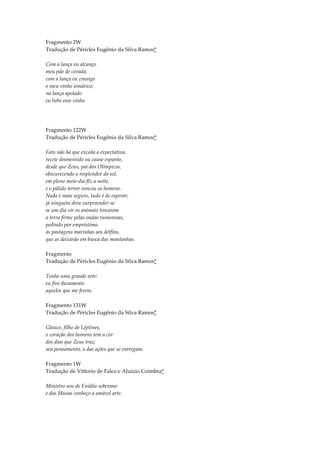 Fragmento 2W
Tradução de Péricles Eugênio da Silva Ramos*

Com a lança eu alcanço
meu pão de cevada;
com a lança eu consigo
o meu vinho ismárico;
na lança apoiado
eu bebo esse vinho




Fragmento 122W
Tradução de Péricles Eugênio da Silva Ramos*

Fato não há que exceda a expectativa,
receie desmentido ou cause espanto,
desde que Zeus, pai dos Olímpicos,
obscurecendo o resplendor do sol,
em pleno meio-dia fêz a noite,
e o pálido terror venceu os homens.
Nada é mais seguro, tudo é de esperar;
já ninguém deve surpreender-se
se um dia vir os animais trocarem
a terra firme pelas ondas rumorosas,
pedindo por empréstimo
as pastagens marinhas aos delfins,
que as deixarão em busca das montanhas.

Fragmento
Tradução de Péricles Eugênio da Silva Ramos*

Tenho uma grande arte:
eu firo duramente
aqueles que me ferem.

Fragmento 131W
Tradução de Péricles Eugênio da Silva Ramos*

Glauco, filho de Léptines,
o coração dos homens tem a cor
dos dias que Zeus traz;
seu pensamento, a das ações que se entregam.

Fragmento 1W
Tradução de Vittorio de Falco e Aluízio Coimbra*

Ministro sou de Eniálio soberano
e das Musas conheço a amável arte.
 
