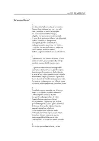 ALCEO DE MITILENE



La “nave del Estado”

                       1.
                       Me desconcierta la revuelta de los vientos.
                       De aquí llega rodando una ola y por allá
                       otra, y nosotros en medio arrastrados
                       nos vemos en nuestra nave negra,
                       afligidos por la muy enorme tempestad.
                       El agua de la sentina ya cubre el pie del mástil.
                       Toda la vela está ya transparente,
                       y cuelga en grandes jirones su tela,
                       no logran asideros las anclas, y el timón…
                       …mis dos piernas se afirman en las jarcias
                       y sólo esto me mantiene a salvo.
                       Toda la carga arrastrada fuera de la borda va.

                       2.
                       De nuevo esta ola, como la de antes, avanza
                       contra nosotros, y nos dará mucho trabajo
                       resistirla cuando aborde nuestra nave.
                       …
                       …aprestemos la defensa lo antes posible
                       y corramos al amparo de un puerto seguro.
                       Que ninguno de nosotros la duda cobarde
                       le acose. Claro está que es enorme el empeño.
                       Recordad las fatigas que antaño soportamos.
                       Y que ahora todo hombre demuestre su valía.
                       Con que no avergoncemos por falta de coraje
                       a nuestros nobles padres que yacen bajo tierra.

                       3.
                       Destella la enorme mansión con el bronce;
                       Y está todo el techo muy bien adornado
                       Con refulgentes cascos, y de ellos
                       Cuelgan los albos penachos de crines
                       De caballo, que engalanan el arnés
                       de un guerrero. De ganchos que ocultan
                       que están enganchadas las grebas brillantes
                       de bronce, defensa del más duro dardo,
                       los coseletes de lino reluciente
                       y cóncavos escudos cubren el suelo.
                       Junto a ellos están las espadas de Cálcide,
                       Y muchos cintos y casacas de guerra.
                       Ya no es posible olvidarnos de esto,
                       Una vez que a la acción nos hemos lanzado.

                       4.
                       Ahora hay que emborracharse y beber
 