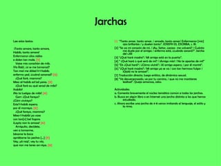 Jarchas Lee estos textos: ¡Tanto amare, tanto amare, Habib, tanto amare! Enfermaron olios nidios e dolen tan male.  [1] Vaise mio corachón de mib. ¡Ya Rab!, ¿si se me tornarad? Tan mal me dóled li-l-habib: enfermo yed, ¿cuánd sanarad?  [2] ¿Qué faré, mamma? Mieo al-habib est’ad yana.  [3] ¿Qué faré au qué serad de mibi? ¡habibi! ¡No te tuelgas de mibi!  [4] Garr: ¿Qué fareyo? ¿Cóm vivireyo? Este’l-habib espero; por él morreyo.  [5] ¿Qué fareyo, mamma? Mieo-l-habibi ya vase con tan[n] bel fogore. ¡Layta non lo amase!  [6] Amiguito, decídete, ven a tomarme, bésame la boca apriétame los pechos […]  [7] Vey, yá raqi’, vey tu vía, que non me tenes an-niya.  [8] [1]   “Tanto amar, tanto amar, / amado, tanto amar/ Enfermaron [mis] ojos brillantes / y duelen tanto”. JOSEPH EL ESCRIBA, s. XI. [2] “Se va mi corazón de mí. / ¡Ay, Señor, ¿acaso  me volverá? / Cuánto me duele por el amigo: / enfermo está, ¿cuándo sanará?”. Jarcha del s.XII [3] “¿Qué haré madre? / Mi amigo está en la puerta”. [4] “ ¿Qué haré o qué será de mí? / ¡Amigo mío! / No te apartes de mí!” [5] “Di: ¿Qué haré? / ¿Cómo viviré? / Al amigo espero; / por él moriré”. [6] “¿Qué haré madre? / Mi amigo ya se va / con tan hermoso fulgor / ¡Ojalá no le amase!”. [7] Traducción directa. Juego erótico, de dinámica sexual. [8] “Ve desvergonzado, ve por tu camino, / que no me mantienes lealtad”. Queja amorosa, celos. Actividades: a. Comenta brevemente el núcleo temático común a todas las jarchas. b. Busca en algún libro o en Internet una jarcha distinta a las que hemos estudiado. c. Ahora escribe una jarcha de 4-8 versos imitando el lenguaje, el estilo y la rima. 