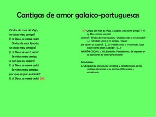 Cantigas de amor galaico-portuguesas Ondas do mar de Vigo, se vistes meu amigo? E ai Deus, se verrá cedo! Ondas de mar levado,  se vistes meu amado? E ai Deus se verrá cedo! Se vistes meu amigo,  o por que eu sospiro? E ai Deus, se verrá cedo! Se vistes meu amado,  por que ei gran cuidado? E ai Deus, se verrá cedo!  [9]   [9]  “Ondas del mar de Vigo, / ¿habéis visto a mi amigo? /  Y, ay Dios, ¿acaso vendrá pronto? / Ondas del mar alzado, / ¿habéis visto a mi amado? / […] / ¿Habéis visto a mi amigo, / aquel por quien yo suspiro? / […] / ¿Habéis visto a mi amado, / por quien siento gran cuidado? / […]” MARTÍN CODAX, s. XIII. Estribillo. Paralelismos. Se inspiran en las canciones de amor provenzales Actividades: a. Compara la estructura, temática y características de las cantigas de amigo y las jarchas. Diferencias y semejanzas. 