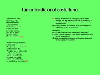 Lírica tradicional castellana Ya cantan los gallos, amor mío, y vete,  cata que amanece. Vete, alma mía, más tiempo no esperes,  no descubra el día  los nuestros placeres. Cata que los gallos,  según me parece,  dicen que amanece.  [10] Al alba venid, buen amigo, al alba venid. Amigo al que yo más quería, venid al alba del día. Amigo el que yo más amaba, venid a la luz del alba. Venid a la luz del día,  non trayáis compañía. Venid a la luz del alba, non traigáis gran compaña.  [11] [10]  Albada: desarrollada en poesía popular y culta. El amante, tras una noche de amor, ha de abandonar la casa de la amada para evitar ser descubierto con la llegada del día. [11] Alba: al contrario de la albada, la muchacha espera la llegada del amado al amanecer. Actividades: a. ¿Cuál es el tema más común en la lírica tradicional? b. ¿Quién suele ser el emisor? ¿Qué le pide al amado en cada uno de estos poemas? c. Trabajo en pareja: organiza una antología de al menos 5 canciones populares actuales. 