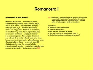 Romancero I Romance de la misa de amor Mañanita de San Juan,  mañanita de primor, cuando damas y galanes  van a oír misa mayor, allá va la mi señora,  de entre todas la mejor; viste saya sobre saya,  mantellin de tornasol, camisa con oro y perlas  bordada en el cabezón; en la su boca muy linda  lleva un poco de dulzor; en la su cara tan blanca  un poquito de color  y en los ojuelos garzos  lleva un poco de alcohol; a la entrada de la ermita  relumbrando como el sol. Las damas mueren de envidia  y los galanes de  amor; el que cantaba en el coro  en el credo se perdió; el abad que dice misa  ha trocado la lición; monacillos que le ayudan  no aciertan responder, non: por decir amén, amén,  decían amor, amor.  [12]   [12]  “ saya -falda”; “ mantillo -prenda de seda que se ponían las mujeres sobre la cabeza”; “ tornasol -color de una tela según el reflejo de la luz; “ garzos -azulados”; “ alcohol -polvo de la época para sombrear los labios”. Actividades: a. Analiza los versos del romance. b. ¿Qué día del año era? c. ¿Por qué dice “mañanita de primor”? d. ¿Por qué la dama es “entre todas la mejor”? e. ¿Qué efectos produce entre los que la ven venir? 