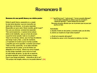 Romancero II Romance de una gentil dama y un rústico pastor Estáse la gentil dama    paseando en su vergel, los pies tenía descalzos    que era maravilla ver;  desde lejos me llamara,    no le quise responder. Respondíle con gran saña: “¿Qué mandáis, gentil mujer?” Con una voz amorosa    comenzó de responder: “ Ven acá el pastorcico,    si quieres tomar placer; siesta es de mediodía,    que ya es hora de comer; si querrás tomar posada    todo es a tu placer”. “ Que no era tiempo, señora,   que me haya de detener; que tengo mujer y hijos,    y casa de mantener, y mi ganado en la sierra   que se me iba a perder, y aquellos que me lo guardan    no tenían qué comer”. “ Vete con Dios, pastorcillo,    no te sabes entender: hermosuras de mi cuerpo    yo te las hiciera ver: delgadica en la cintura,   blanca soy como el papel, la color tengo mezclada    como rosa en el rosel, el cuello tengo de garza,    los ojos de un esparver, las teticas agudicas    que el brial quieren romper. Pues lo que tengo encubierto   maravilla es de lo ver”. “ Ni aunque más tengáis, señora, no me puedo detener”.  [13] [13]  “ gentil -hermosa”; “ saña -enojo”; “ tomar posada -albergar”; “ no te sabes entender -no sabes lo que te conviene”; “ esparver -gavilán”; “ brial -vestido fino de seda”. Romance de gran difusión por ser el primero que se puso por escrito en 1421. Actividades: a. Divide el texto en dos partes y comenta cada una de ellas. b. ¿Cómo se muestra la mujer ante el pastor?  c. ¿Cuál es la reacción del pastor? d. Analiza los versos 1 al 12. Comenta la métrica y la rima.  